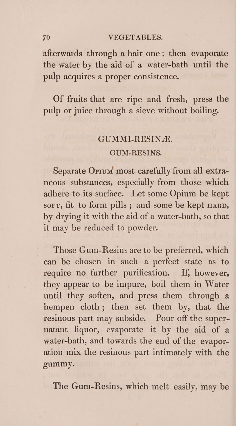 afterwards through a hair one; then evaporate the water by the aid of a water-bath until the pulp acquires a proper consistence. Of fruits that are ripe and fresh, press the pulp or juice through a sieve without boiling. GUMMI-RESIN/. GUM-RESINS. Separate Orrum most carefully from all extra- neous substances, especially from those which adhere to its surface. Let some Opium be kept sort, fit to form pills; and some be kept Harp, by drying it with the aid of a water-bath, so that it may be reduced to powder. Those Gum-Resins are to be preferred, which can be chosen in such a perfect state as to require no further purification. If, however, they appear to be impure, boil them in Water until they soften, and press them through a hempen cloth; then set them by, that the resinous part may subside. Pour off the super- natant liquor, evaporate it by the aid of a water-bath, and towards the end of the evapor- ation mix the resinous part intimately with the gummy. The Gum-Resins, which melt easily, may be