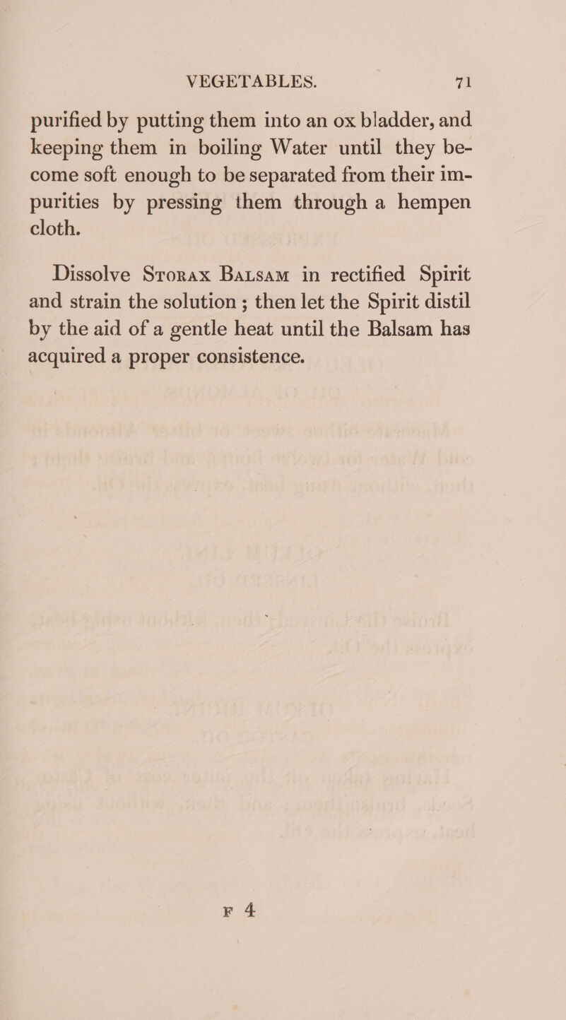 purified by putting them into an ox bladder, and keeping them in boiling Water until they be- come soft enough to be separated from their im- purities by pressing them through a hempen cloth. Dissolve Srorax Batsam in rectified Spirit and strain the solution ; then let the Spirit distil by the aid of a gentle heat until the Balsam has acquired a proper consistence.