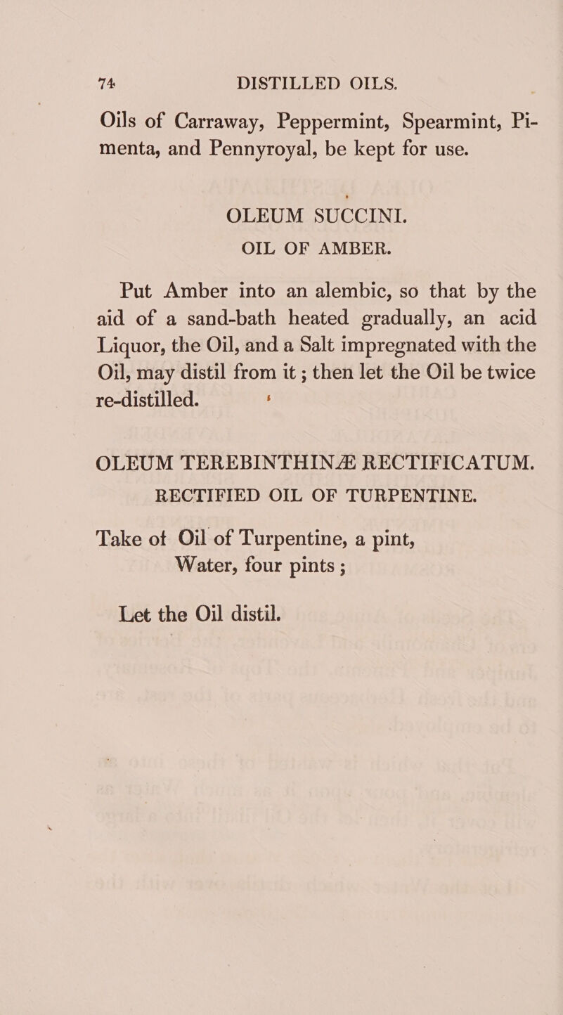 74: DISTILLED OILS. Oils of Carraway, Peppermint, Spearmint, Pi- menta, and Pennyroyal, be kept for use. OLEUM SUCCINI. OIL OF AMBER. Put Amber into an alembic, so that by the aid of a sand-bath heated gradually, an acid Liquor, the Oil, and a Salt impregnated with the Oil, may distil from it ; then let the Oil be twice re-distilled. OLEUM TEREBINTHINZ RECTIFICATUM. RECTIFIED OIL OF TURPENTINE. Take ot Oil of Turpentine, a pint, Water, four pints ; Let the Oil distil.