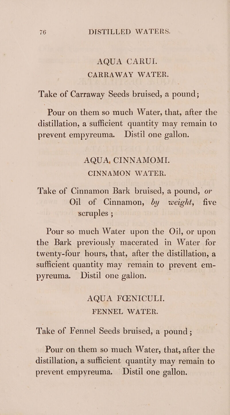 AQUA CARUL. CARRAWAY WATER. Take of Carraway Seeds bruised, a pound; Pour on them so much Water, that, after the distillation, a sufficient quantity may remain to prevent empyreuma. JDistil one gallon. AQUA, CINNAMOMI. CINNAMON WATER. Take of Cinnamon Bark bruised, a pound, or Oil of Cinnamon, by weight, five scruples ; Pour so much Water upon the Oil, or upon the Bark previously macerated in Water for twenty-four hours, that, after the distillation, a sufficient quantity may remain to prevent em- pyreuma. Distil one gallon. AQUA FQOLNICULI. FENNEL WATER. Take of Fennel Seeds bruised, a pound ; Pour on them so much Water, that, after the distillation, a sufficient quantity may remain to prevent empyreuma. Distil one gallon.