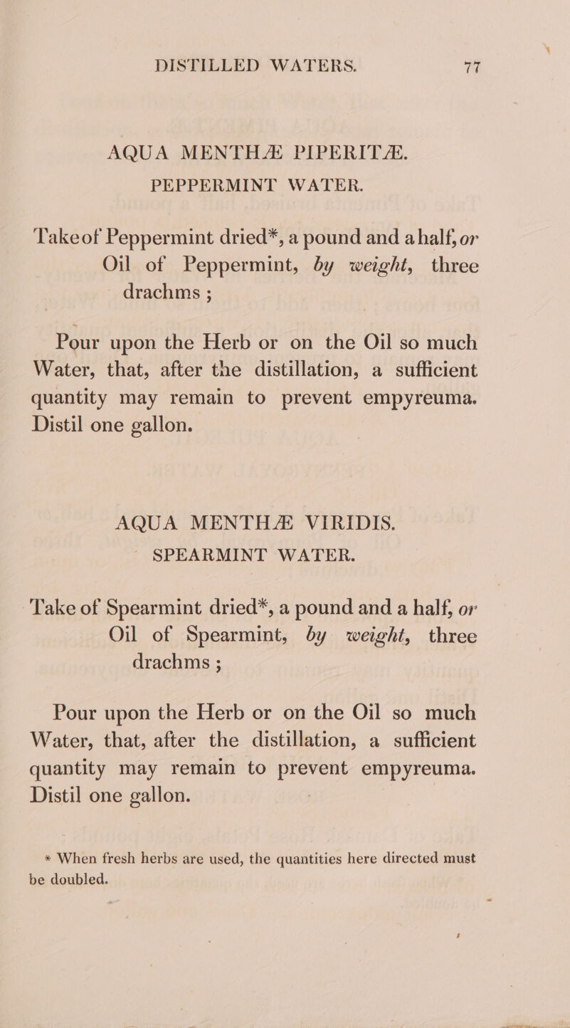 AQUA MENTHA: PIPERITZ. PEPPERMINT WATER. Take of Peppermint dried*, a pound and a half, or Oil of Peppermint, by weight, three drachms ; Pour upon the Herb or on the Oil so much Water, that, after the distillation, a sufficient quantity may remain to prevent empyreuma. Distil one gallon. AQUA MENTH VIRIDIS. | SPEARMINT WATER. Take of Spearmint dried*, a pound and a half, or Oil of Spearmint, by weight, three drachms ; Pour upon the Herb or on the Oil so much Water, that, after the distillation, a sufficient quantity may remain to prevent empyreuma. Distil one gallon. | | * When fresh herbs are used, the quantities here directed must be doubled.