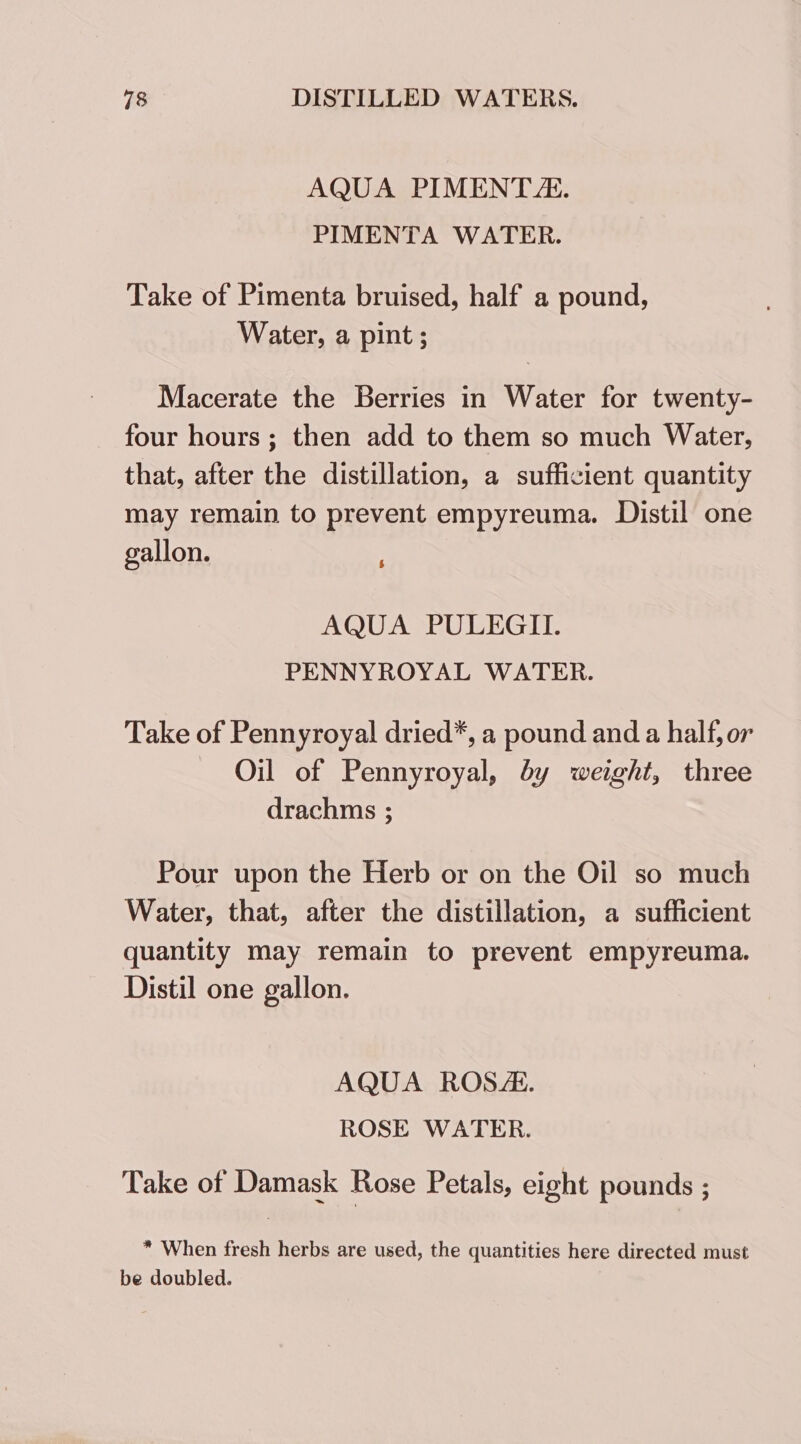 AQUA PIMENT. PIMENTA WATER. Take of Pimenta bruised, half a pound, Water, a pint ; Macerate the Berries in Water for twenty- four hours ; then add to them so much Water, that, after the distillation, a sufficient quantity may remain to prevent empyreuma. Distil one gallon. AQUA PULEGII. PENNYROYAL WATER. Take of Pennyroyal dried*, a pound and a half, or Oil of Pennyroyal, dy weight, three drachms ; Pour upon the Herb or on the Oil so much Water, that, after the distillation, a sufficient quantity may remain to prevent empyreuma. Distil one gallon. AQUA ROSE. ROSE WATER. Take of Damask Rose Petals, eight pounds ; * When fresh herbs are used, the quantities here directed must be doubled.
