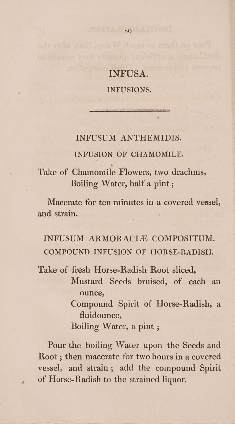 INFUSA. INFUSIONS. INFUSUM ANTHEMIDIS. INFUSION OF CHAMOMILE. Take of Ghamomnils Flowers, two drachms, Boiling Water, half a pint ; Macerate for ten minutes in a covered vessel, and strain. INFUSUM ARMORACLHZ COMPOSITUM. COMPOUND INFUSION OF HORSE-RADISH. Take of fresh Horse-Radish Root sliced, Mustard Seeds bruised, of each an ounce, Compound Spirit of Horse-Radish, a fluidounce, Boiling Water, a pint ; Pour the boiling Water upon the Seeds and Root ; then macerate for two hours in a covered vessel, and strain; add the compound Spirit of Horse-Radish to the strained liquor.