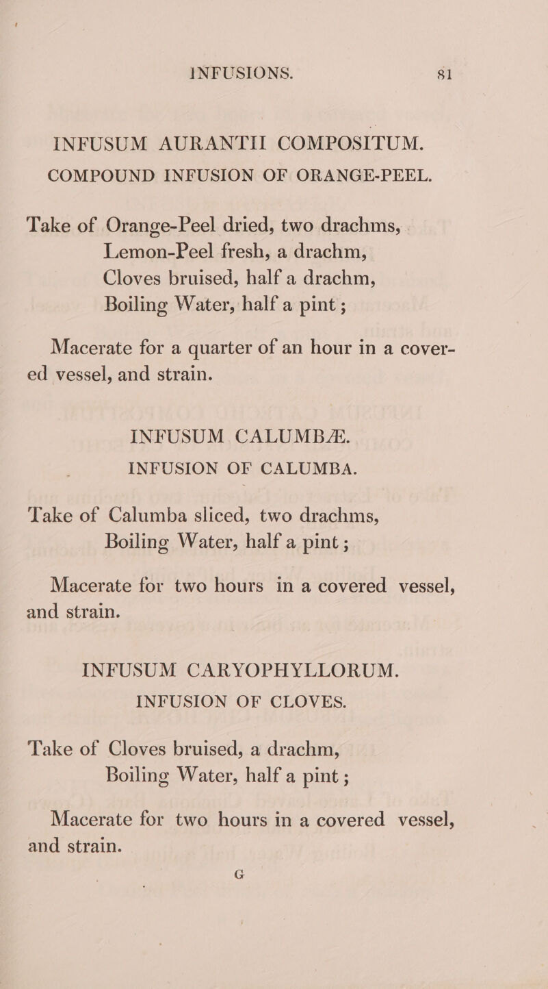 INFUSUM AURANTIL COMPOSITUM. COMPOUND INFUSION OF ORANGE-PEEL. Take of Orange-Peel dried, two drachms, Lemon-Peel fresh, a drachm, Cloves bruised, half a drachm, Boiling Water, half a pint ; Macerate for a quarter of an hour in a cover- ed vessel, and strain. INFUSUM CALUMB. INFUSION OF CALUMBA. Take of Calumba sliced, two drachms, Boiling Water, half a pint ; Macerate for two hours in a covered vessel, and strain. INFUSUM CARYOPHYLLORUM. INFUSION OF CLOVES. Take of Cloves bruised, a drachm, Boiling Water, half a pint ; Macerate for two hours in a covered vessel, and strain.