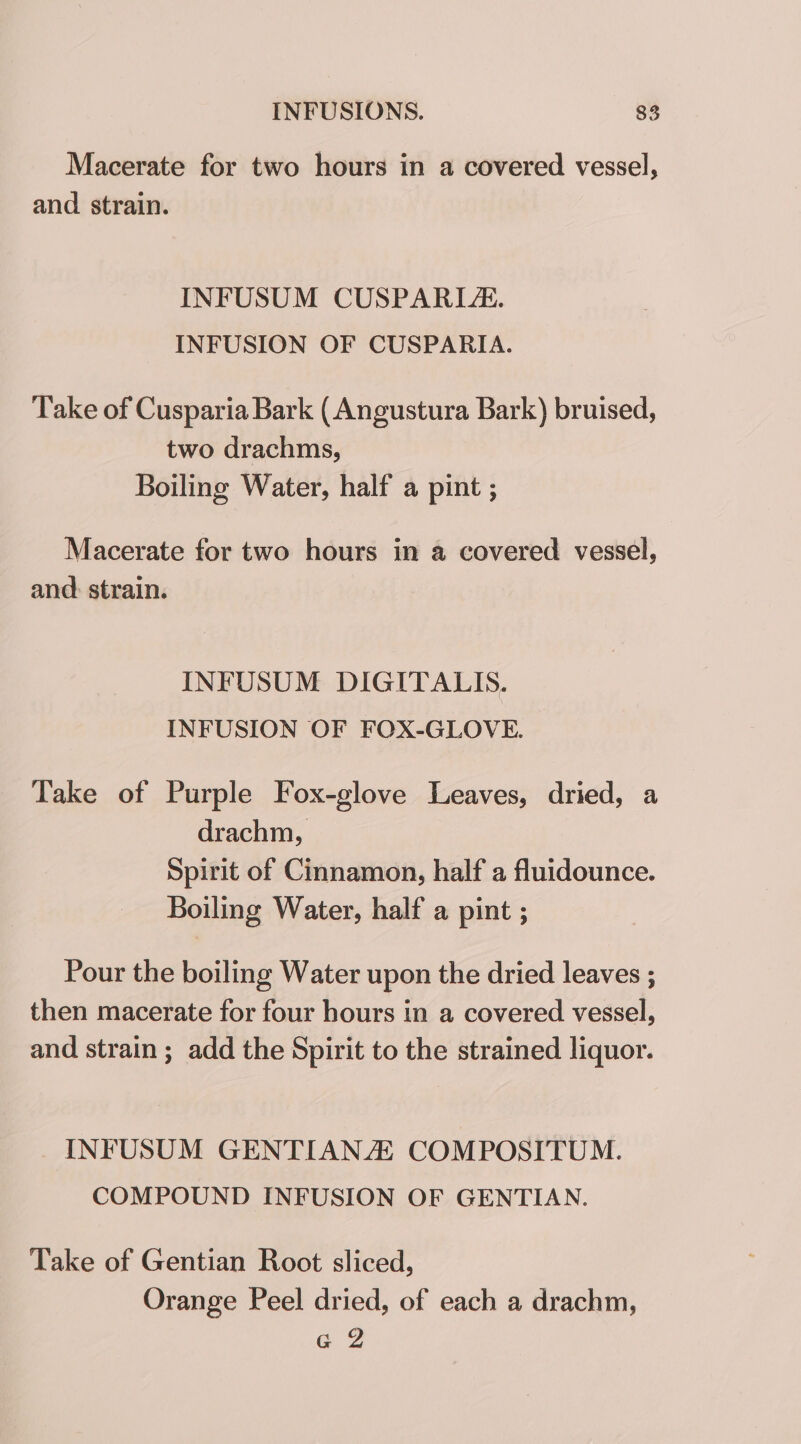 Macerate for two hours in a covered vessel, and strain. INFUSUM CUSPARLE. INFUSION OF CUSPARIA. Take of Cusparia Bark ( Angustura Bark) bruised, two drachms, Boiling Water, half a pint ; Macerate for two hours in a covered vessel, and: strain. INFUSUM DIGITALIS. INFUSION OF FOX-GLOVE. Take of Purple Fox-glove Leaves, dried, a drachm, Spirit of Cinnamon, half a fluidounce. Boiling Water, half a pint ; Pour the boiling Water upon the dried leaves ; then macerate for four hours in a covered vessel, and strain ; add the Spirit to the strained liquor. INFUSUM GENTIANZ COMPOSITUM. COMPOUND INFUSION OF GENTIAN. Take of Gentian Root sliced, Orange Peel dried, of each a drachm, G2