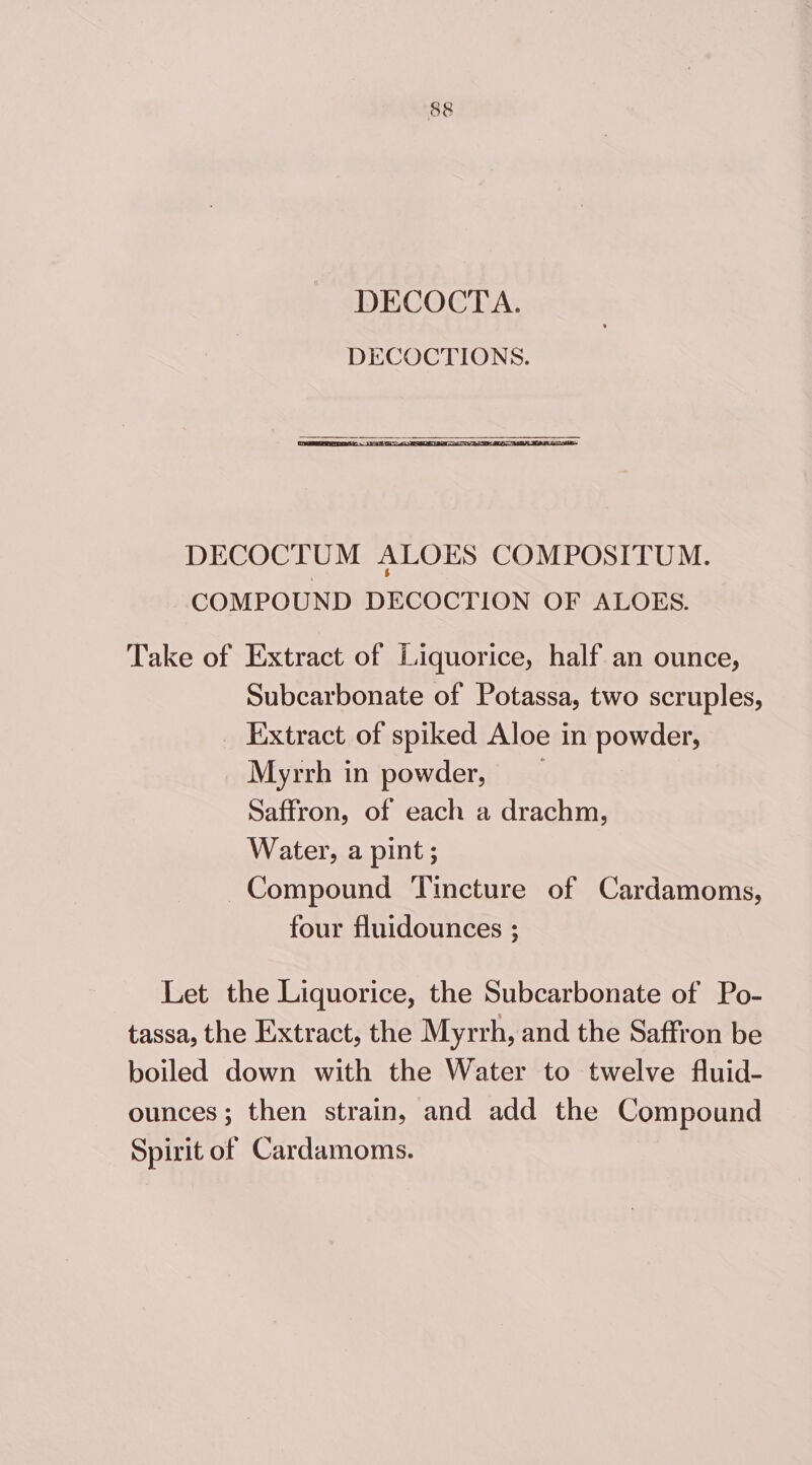 DECOCTA. DECOCTIONS. DECOCTUM ALOES COMPOSITUM. COMPOUND DECOCTION OF ALOES. Take of Extract of Liquorice, half an ounce, Subcarbonate of Potassa, two scruples, Extract of spiked Aloe in powder, Myrrh in powder, Saffron, of each a drachm, Water, a pint; Compound Tincture of Cardamoms, four fluidounces ; Let the Liquorice, the Subcarbonate of Po- tassa, the Extract, the Myrrh, and the Saffron be boiled down with the Water to twelve fluid- ounces; then strain, and add the Compound Spirit of Cardamoms.
