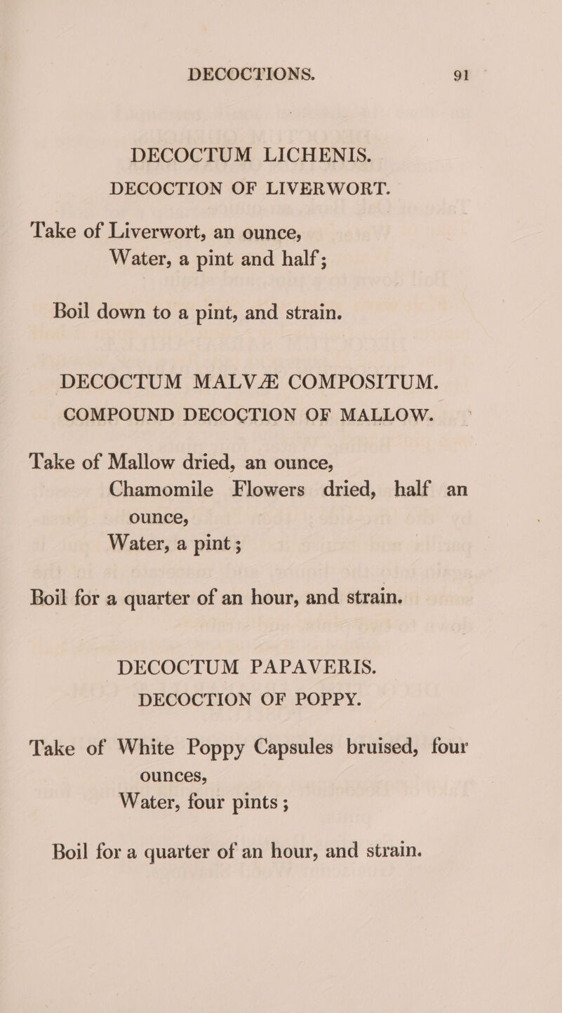 DECOCTUM LICHENIS. DECOCTION OF LIVERWORT. Take of Liverwort, an ounce, Water, a pint and half; Boil down to a pint, and strain. DECOCTUM MALVZ COMPOSITUM. COMPOUND DECOCTION OF MALLOW. Take of Mallow dried, an ounce, Chamomile Flowers dried, half an ounce, Water, a pint; Boil for a quarter of an hour, and strain. DECOCTUM PAPAVERIS. DECOCTION OF POPPY. Take of White Poppy Capsules bruised, four ounces, — Water, four pints ; Boil for a quarter of an hour, and strain.
