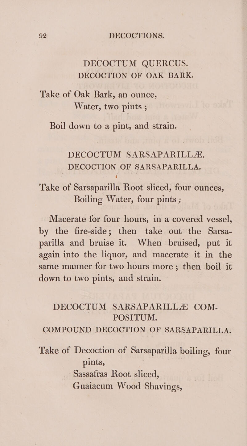 DECOCTUM QUERCUS. DECOCTION OF OAK BARK. Take of Oak Bark, an ounce, Water, two pints ; Boil down to a pint, and strain. DECOCTUM SARSAPARILLA. DECOCTION OF SARSAPARILLA. Take of Sarsaparilla Root sliced, four ounces, Boiling Water, four pints ; - Macerate for four hours, in a covered vessel, by the fire-side; then take out the Sarsa- parilla and bruise it. When bruised, put it again into the liquor, and macerate it in the same manner for two hours more; then boil it down to two pints, and strain. DECOCTUM SARSAPARILLAS COM- POSITUM. COMPOUND DECOCTION OF SARSAPARILLA. Take of Decoction ot Sarsaparilla boiling, four pints, : | Sassafras Root sliced, Guaiacum Wood Shavings,