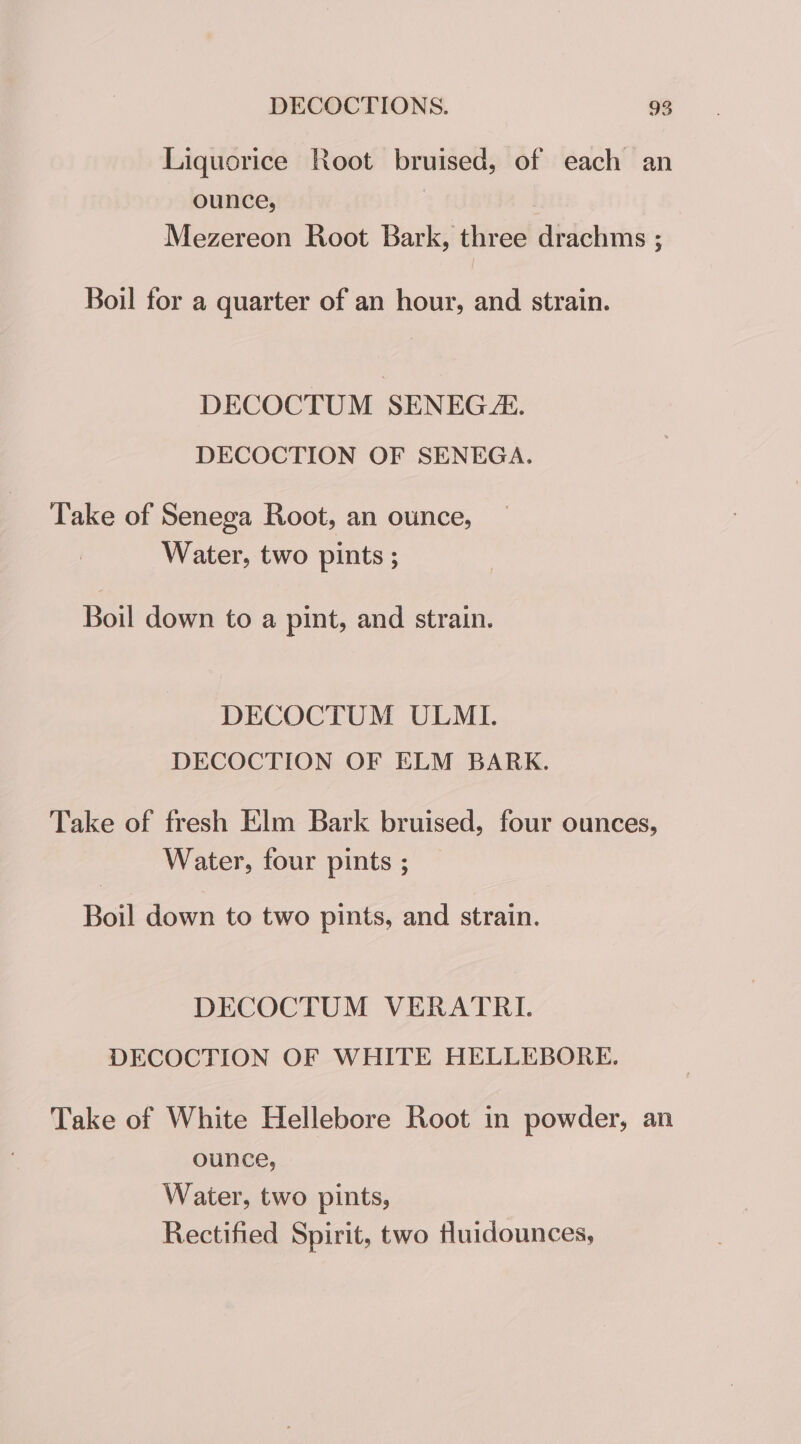 Liquorice Root bruised, of each an ounce, ; Mezereon Root Bark, three drachms ; Boil for a quarter of an hour, and strain. DECOCTUM SENEGZ. DECOCTION OF SENEGA. Take of Senega Root, an ounce, Water, two pints ; Boil down to a pint, and strain. DECOCTUM ULMI. DECOCTION OF ELM BARK. Take of fresh Elm Bark bruised, four ounces, Water, four pints ; Boil down to two pints, and strain. DECOCTUM VERATRI. DECOCTION OF WHITE HELLEBORE. Take of White Hellebore Root in powder, an ounce, Water, two pints, Rectified Spirit, two Huidounces,