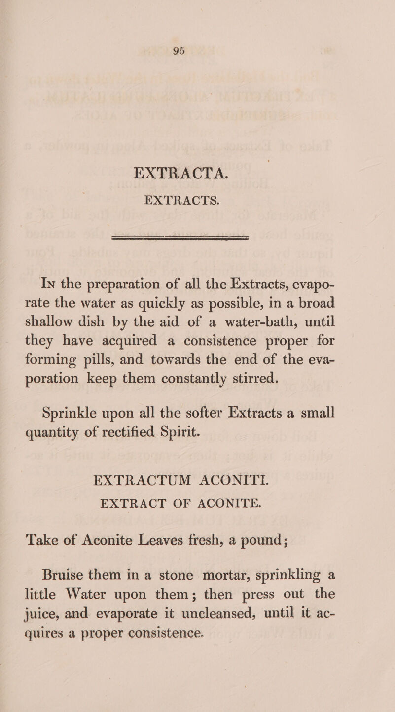 EXTRACTA. EXTRACTS. In the preparation of all the Extracts, evapo- rate the water as quickly as possible, in a broad shallow dish by the aid of a water-bath, until they have acquired a consistence proper for forming pills, and towards the end of the eva- poration keep them constantly stirred. Sprinkle upon all the softer Extracts a small quantity of rectified Spirit. EXTRACTUM ACONITL EXTRACT OF ACONITE. Take of Aconite Leaves fresh, a pound; Bruise them in a stone mortar, sprinkling a little Water upon them; then press out the juice, and evaporate it uncleansed, until it ac- quires a proper consistence.