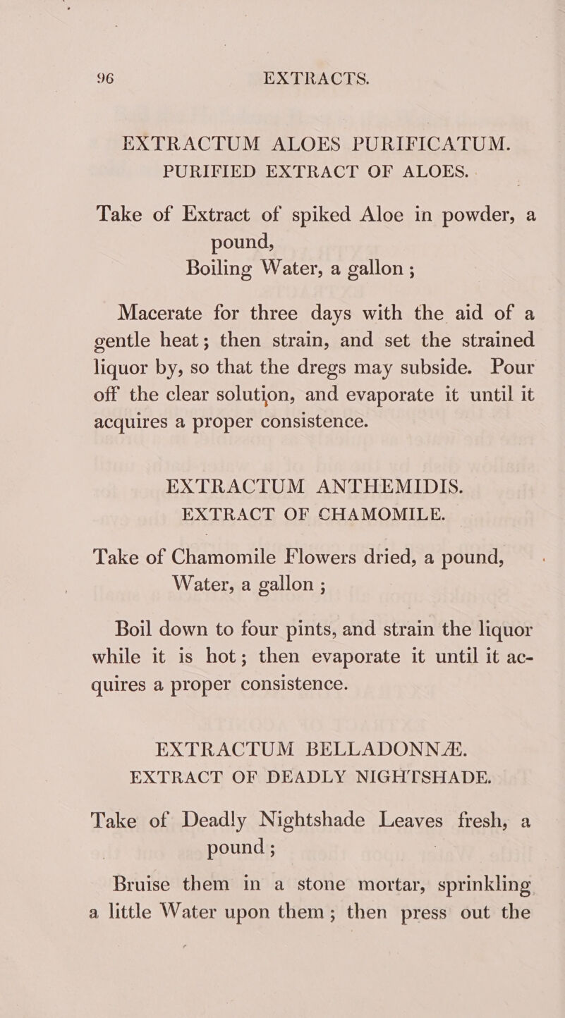 EXTRACTUM ALOES PURIFICATUM. PURIFIED EXTRACT OF ALOKES. Take of Extract of spiked Aloe in powder, a pound, Boiling Water, a gallon ; Macerate for three days with the aid of a gentle heat; then strain, and set the strained liquor by, so that the dregs may subside. Pour off the clear solution, and evaporate it until it acquires a proper consistence. EXTRACTUM ANTHEMIDIS. EXTRACT OF CHAMOMILE. Take of Chamomile Flowers dried, a pound, Water, a gallon ; Boil down to four pints, and strain the liquor while it is hot; then evaporate it until it ac- quires a proper consistence. EXTRACTUM BELLADONN J. EXTRACT OF DEADLY NIGHTSHADE. Take of Deadly Nightshade Leaves fresh, a pound ; Bruise them in a stone mortar, sprinkling a little Water upon them; then press out the