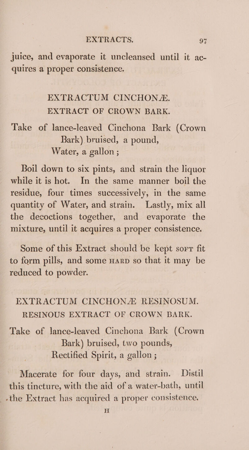 juice, and evaporate it uncleansed until it ac- quires a proper consistence. EXTRACTUM CINCHON. EXTRACT OF CROWN BARK. Take of lance-leaved Cinchona Bark (Crown Bark) bruised, a pound, Water, a gallon ; Boil down to six pints, and strain the liquor while it is hot. In the same manner boil the residue, four times successively, in the same quantity of Water, and strain. Lastly, mix all the decoctions together, and evaporate the mixture, until it acquires a proper consistence. Some of this Extract should be kept sorr fit to form pills, and some Harp so that it may be reduced to powder. EXTRACTUM CINCHONZ RESINOSUM. RESINOUS EXTRACT OF CROWN BARK. Take of lance-leaved Cinchona Bark (Crown Bark) bruised, two pounds, Rectified Spirit, a gallon ; Macerate for four days, and strain. Distil this tincture, with the aid of a water-bath, until -the Extract has acquired a proper consistence, H