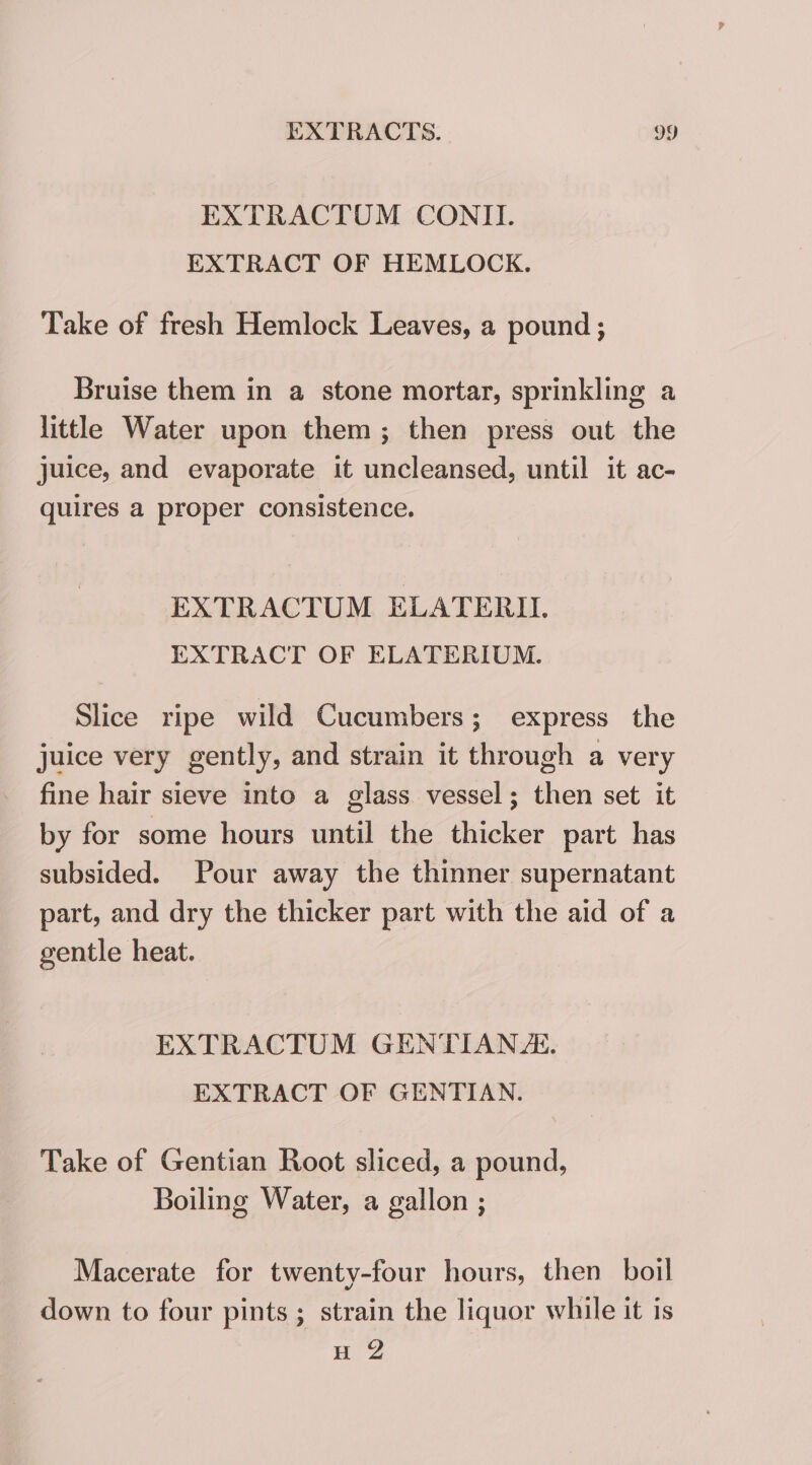 EXTRACTUM CONTI. EXTRACT OF HEMLOCK. Take of fresh Hemlock Leaves, a pound; Bruise them in a stone mortar, sprinkling a little Water upon them; then press out the juice, and evaporate it uncleansed, until it ac- quires a proper consistence. EXTRACTUM ELATERIL EXTRACT OF ELATERIUM. Slice ripe wild Cucumbers ; express the juice very gently, and strain it through a very fine hair sieve into a glass vessel; then set it by for some hours until the thicker part has subsided. Pour away the thinner supernatant part, and dry the thicker part with the aid of a gentle heat. EXTRACTUM GENTIANE. EXTRACT OF GENTIAN. Take of Gentian Root sliced, a pound, Boiling Water, a gallon ; Macerate for twenty-four hours, then boil down to four pints ; strain the liquor while it is H 2