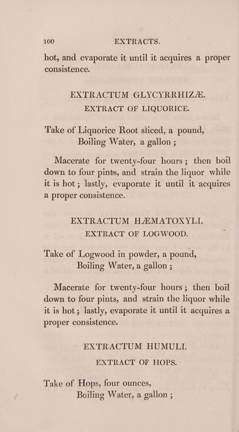hot, and evaporate it until it acquires a proper consistence. EXTRACTUM GLYCYRRHIZ/:. EXTRACT OF LIQUORICE. Take of Liquorice Root sliced, a pound, Boiling Water, a gallon ; ~ Macerate for twenty-four hours; then boil down to four pints, and strain the liquor while it is hot ; lastly, evaporate it until it acquires a proper consistence. EXTRACTUM HAMATOXYLI. EXTRACT OF LOGWOOD. Take of Logwood in powder, a pound, Boiling Water, a gallon ; Macerate for twenty-four hours; then boil down to four pints, and strain the liquor while it is hot; lastly, evaporate it until it acquires a proper consistence. ~ EXTRACTUM HUMULI. EXTRACT OF HOPS. - Take of Hops, four ounces, Boiling Water, a gallon ;