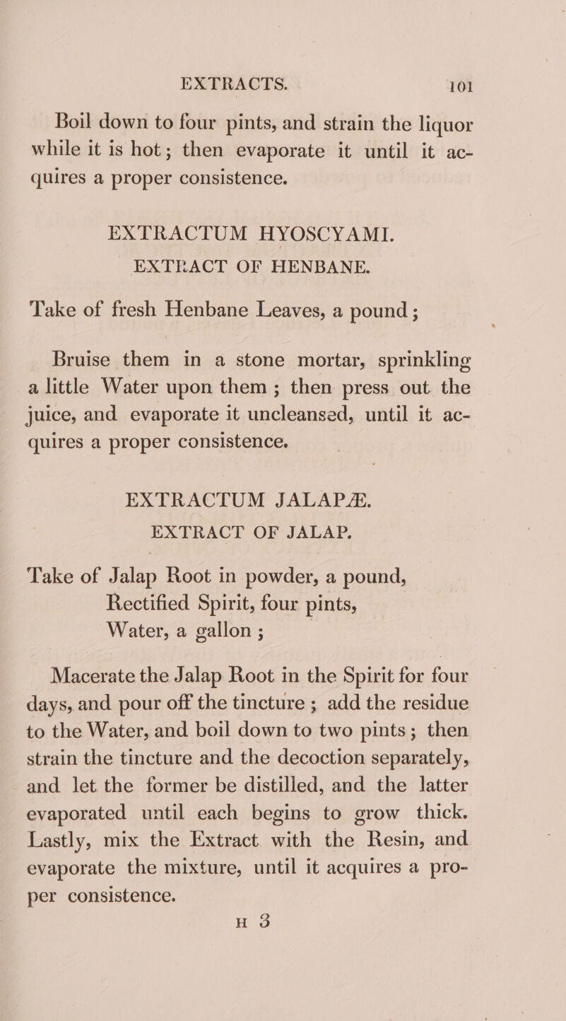 Boil down to four pints, and strain the liquor while it is hot; then evaporate it until it ac- quires a proper consistence. EXTRACTUM HYOSCYAMI. EXTEACT OF HENBANE. Take of fresh Henbane Leaves, a pound ; Bruise them in a stone mortar, sprinkling a little Water upon them ; then press out. the juice, and evaporate it uncleansed, until it ac- quires a proper consistence. EXTRACTUM JALAPA. EXTRACT OF JALAP. Take of Jalap Root in powder, a pound, Rectified Spirit, four pints, Water, a gallon ; | Macerate the Jalap Root in the Spirit for four days, and pour off the tincture ; add the residue to the Water, and boil down to two pints; then strain the tincture and the decoction separately, and let the former be distilled, and the latter evaporated until each begins to grow thick. Lastly, mix the Extract with the Resin, and evaporate the mixture, until it acquires a pro- per consistence. H 3