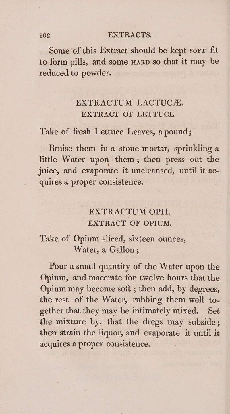 Some of this Extract should be kept sorr fit to form pills, and some warp so that it may be reduced to powder. | EXTRACTUM LACTUC/:. EXTRACT OF LETTUCE. Take of fresh Lettuce Leaves, a pound; Bruise them in a stone mortar, sprinkling a little Water upon them; then press out the juice, and evaporate it uncleansed, until it ac- quires a proper consistence. _EXTRACTUM OPII. EXTRACT OF OPIUM. Take of Opium sliced, sixteen ounces, Water, a Gallon ; Pour a small quantity of the Water upon the Opium, and macerate for twelve hours that the Opium may become soft ; then add, by degrees, the rest of the Water, rubbing them well to- gether that they may be intimately mixed. Set the mixture by, that the dregs may subside; then strain the liquor, and evaporate it until it acquires a proper consistence.
