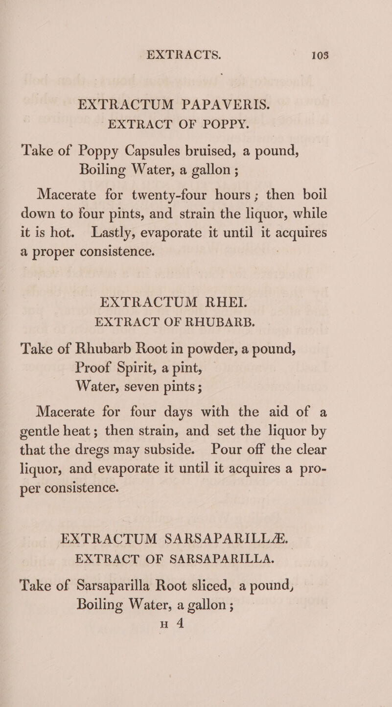 EXTRACTUM PAPAVERIS. EXTRACT OF POPPY. Take of Poppy Capsules bruised, a pound, Boiling Water, a gallon ; Macerate for twenty-four hours; then boil down to four pints, and strain the liquor, while it is hot. Lastly, evaporate it until it acquires a proper consistence. EXTRACTUM RHEI. EXTRACT OF RHUBARB. Take of Rhubarb Root in powder, a pound, Proof Spirit, a pint, Water, seven pints ; Macerate for four days with the aid of a gentle heat ; then strain, and set the liquor by that the dregs may subside. Pour off the clear liquor, and evaporate it until it acquires a pro- per consistence. EXTRACTUM SARSAPARILLA, EXTRACT OF SARSAPARILLA. Take of Sarsaparilla Root sliced, a pound, Boiling Water, a gallon ; H 4