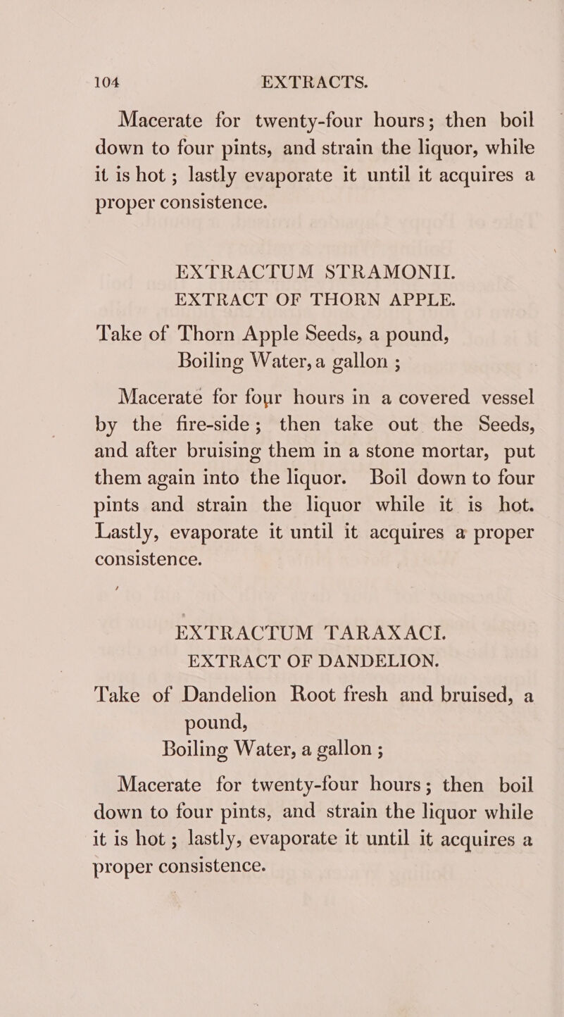 Macerate for twenty-four hours; then boil down to four pints, and strain the liquor, while it is hot ; lastly evaporate it until it acquires a proper consistence. EXTRACTUM STRAMONILI. EXTRACT OF THORN APPLE. Take of Thorn Apple Seeds, a pound, Boiling Water, a gallon ; Macerate for four hours in a covered vessel by the fire-side; then take out the Seeds, and after bruising them in a stone mortar, put them again into the liquor. Boil down to four pints and strain the liquor while it is hot. Lastly, evaporate it until it acquires a proper consistence. EXTRACTUM TARAXACI. EXTRACT OF DANDELION. Take of Dandelion Root fresh and bruised, a pound, Boiling Water, a gallon ; Macerate for twenty-four hours; then boil down to four pints, and strain the liquor while it is hot ; lastly, evaporate it until it acquires a proper consistence.