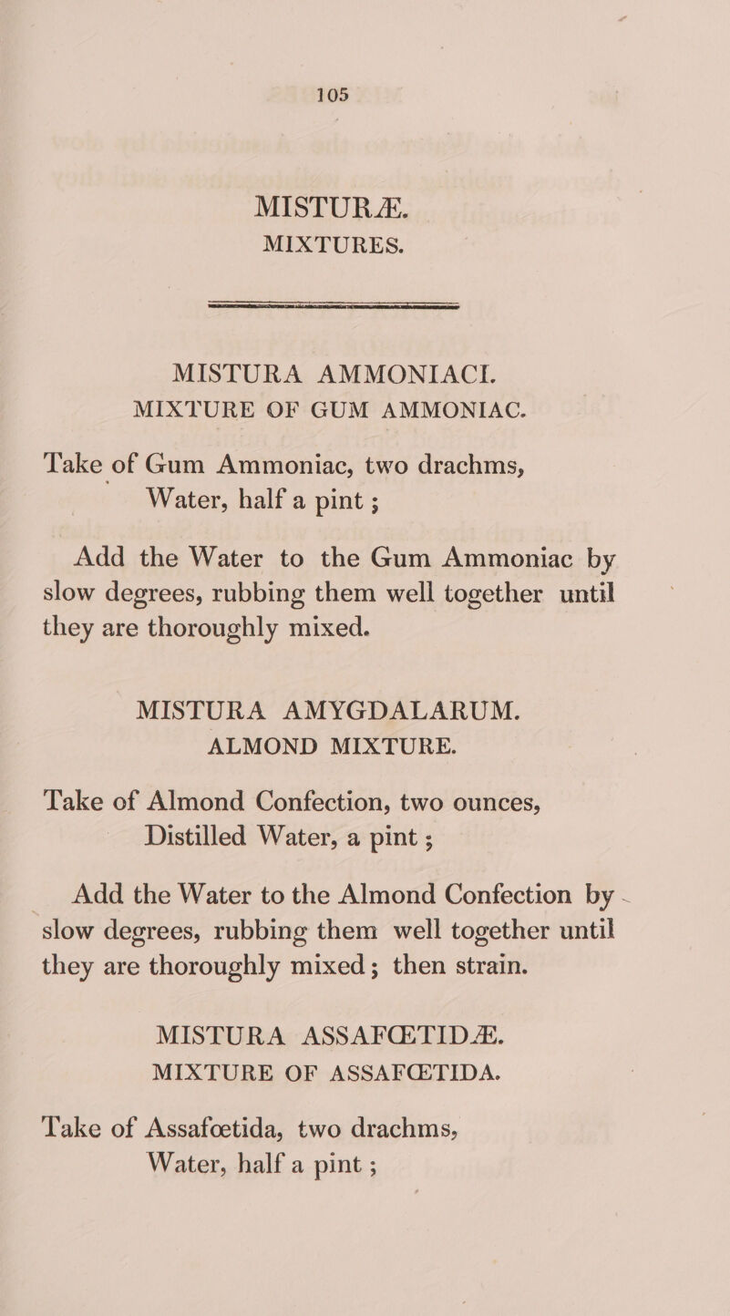 MISTURZ. MIXTURES. MISTURA AMMONIACI. MIXTURE OF GUM AMMONIAC. Take of Gum Ammoniac, two drachms, Water, half a pint ; Add the Water to the Gum Ammoniac by slow degrees, rubbing them well together until they are thoroughly mixed. MISTURA AMYGDALARUM. ALMOND MIXTURE. Take of Almond Confection, two ounces, Distilled Water, a pint ; _ Add the Water to the Almond Confection by - slow degrees, rubbing them well together until they are thoroughly mixed; then strain. MISTURA ASSAFQETID. MIXTURE OF ASSAFCE:TIDA. Take of Assafoetida, two drachms, Water, half a pint ;