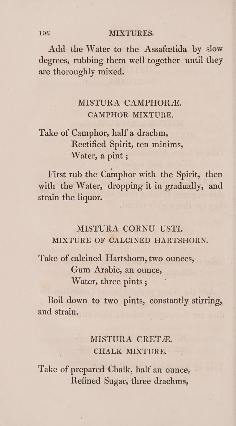 Add the Water to the Assafoetida by slow degrees, rubbing them well together until they are thoroughly mixed. MISTURA CAMPHOR J. CAMPHOR MIXTURE. Take of Camphor, half a drachm, Rectified Spirit, ten minims, ‘Water, a pint ; First rub the Camphor with the Spirit, then with the Water, dropping it in gradually, and strain the liquor. MISTURA CORNU USTI. MIXTURE OF CALCINED HARTSHORN. Take of calcined Hartshorn, two ounces, Gum Arabic, an ounce, Water, three pints ; | Boil down to two pints, constantly stirring, and strain. MISTURA CRETA. CHALK MIXTURE. Take of prepared Chalk, half an ounce, _ Refined Sugar, three drachms,