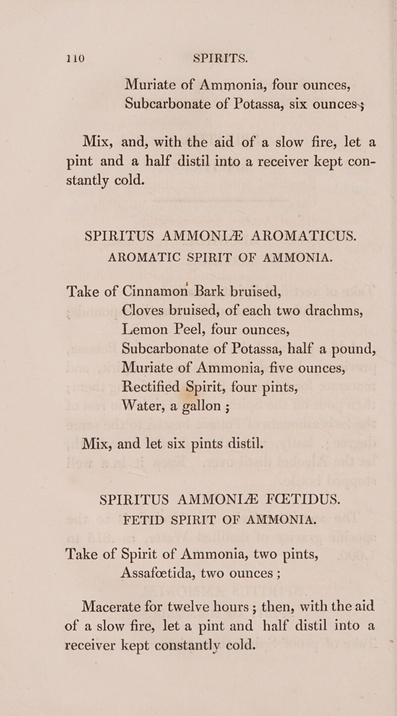 Muriate of Ammonia, four ounces, Subcarbonate of Potassa, six ounces Mix, and, with the aid of a slow fire, let a pint and a half distil into a receiver kept con- stantly cold. SPIRITUS AMMONIA AROMATICUS. AROMATIC SPIRIT OF AMMONIA. Take of Cinnamon Bark bruised, Cloves bruised, of each two drachms, Lemon Peel, four ounces, Subcarbonate of Potassa, half a pound, Muriate of Ammonia, five ounces, Rectified Spirit, four pints, Water, a gallon ; Mix, and let six pints distil. SPIRITUS AMMONIA FQtTIDUS. FETID SPIRIT OF AMMONIA. Take of Spirit of Ammonia, two pints, Assafoetida, two ounces ; Macerate for twelve hours ; then, with the aid of a slow fire, let a pint and half distil into a receiver kept constantly cold.
