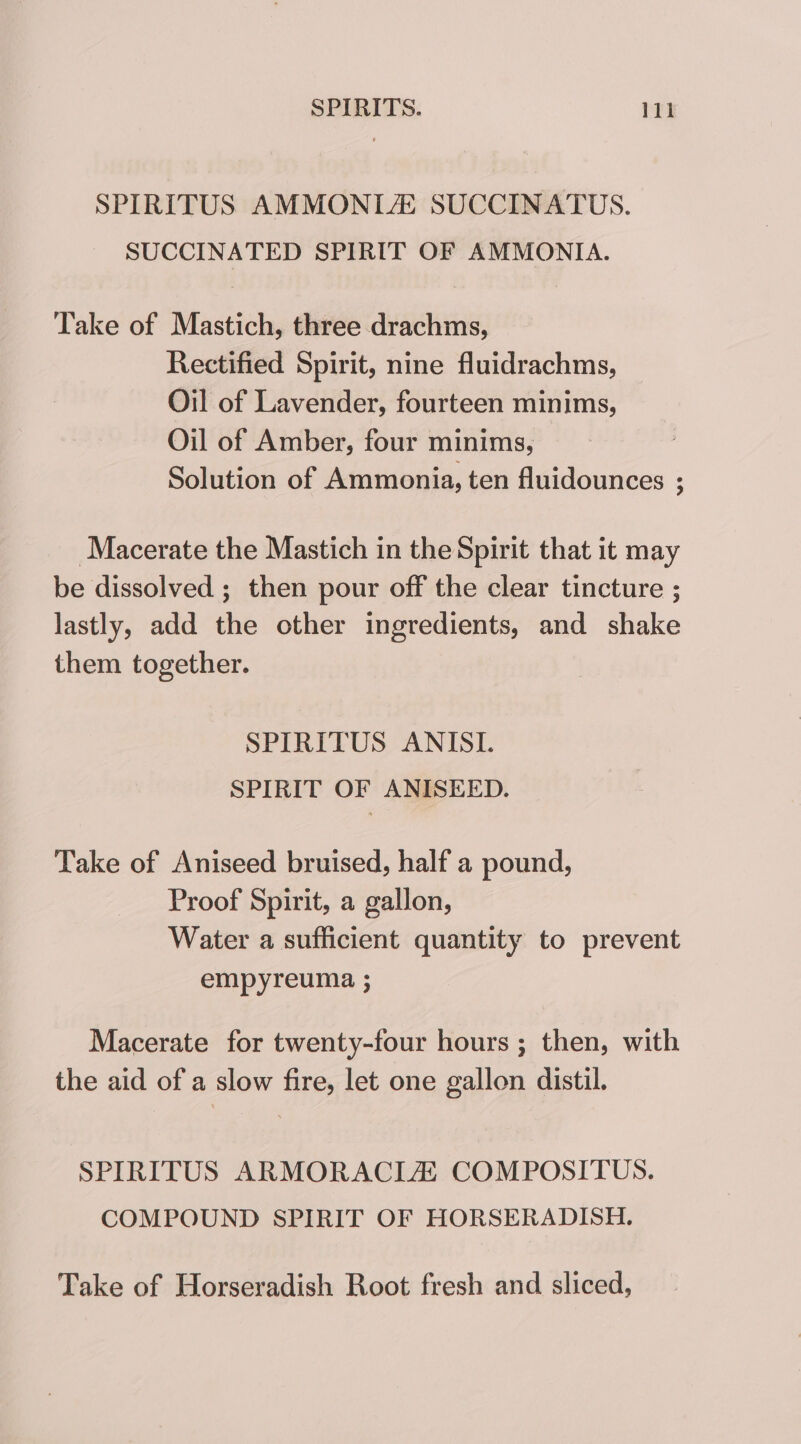 SPIRITUS AMMONLAE SUCCINATUS. SUCCINATED SPIRIT OF AMMONIA. Take of Mastich, three drachms, Rectified Spirit, nine fluidrachms, Oil of Lavender, fourteen minims, Oil of Amber, four minims, Solution of Ammonia, ten fluidounces ; Macerate the Mastich in the Spirit that it may be dissolved ; then pour off the clear tincture ; lastly, add the other ingredients, and shake them together. SPIRITUS ANISIL SPIRIT OF ANISEED. Take of Aniseed bruised, half a pound, Proof Spirit, a gallon, Water a sufficient quantity to prevent empyreuma ; Macerate for twenty-four hours ; then, with the aid of a slow fire, let one gallon distil. SPIRITUS ARMORACIA COMPOSITUS. COMPOUND SPIRIT OF HORSERADISH. Take of Horseradish Root fresh and sliced,