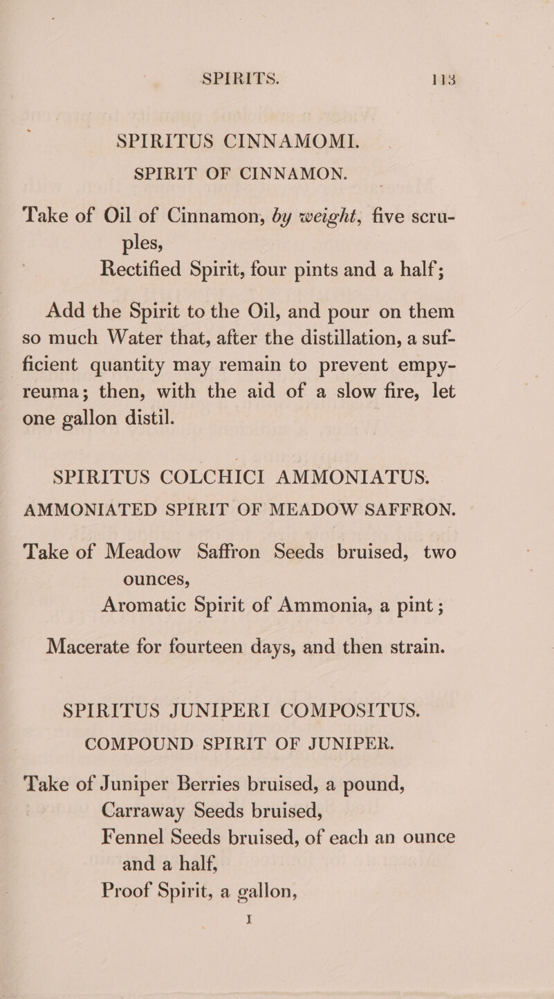 SPIRITUS CINNAMOMI. SPIRIT OF CINNAMON. Take of Oil of Cinnamon, by weight, five scru- ples, Rectified Spirit, four pints and a half; Add the Spirit to the Oil, and pour on them so much Water that, after the distillation, a suf- ficient quantity may remain to prevent empy- reuma; then, with the aid of a slow fire, let one gallon distil. SPIRITUS COLCHICI AMMONIATUS. AMMONIATED SPIRIT OF MEADOW SAFFRON. Take of Meadow Saffron Seeds bruised, two ounces, Aromatic Spirit of Ammonia, a pint ; Macerate for fourteen days, and then strain. SPIRITUS JUNIPERI COMPOSITUS. COMPOUND SPIRIT OF JUNIPER. Take of Juniper Berries bruised, a pound, Carraway Seeds bruised, Fennel Seeds bruised, of each an ounce and a half, Proof Spirit, a gallon, I