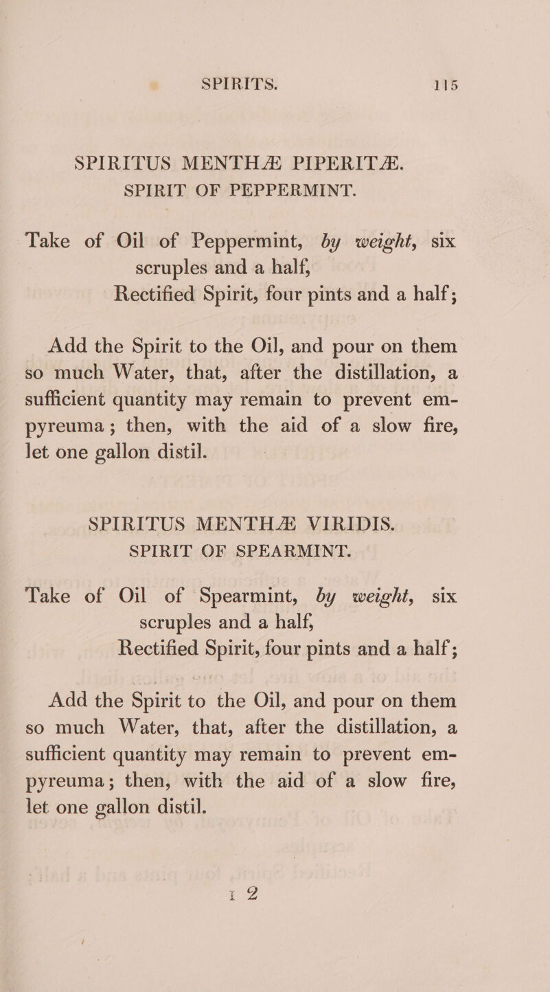 SPIRITUS MENTHA! PIPERITA. SPIRIT OF PEPPERMINT. Take of Oil of Peppermint, by weight, six scruples and a half, Rectified Spirit, four pints and a half; Add the Spirit to the Oil, and pour on them so much Water, that, after the distillation, a sufficient quantity may remain to prevent em- pyreuma; then, with the aid of a slow fire, let one gallon distil. SPIRITUS MENTHZ VIRIDIS. SPIRIT OF SPEARMINT. Take of Oil of Spearmint, by weight, six scruples and a half, Rectified Spirit, four pints and a half; Add the Spirit to the Oil, and pour on them so much Water, that, after the distillation, a sufficient quantity may remain to prevent em- pyreuma; then, with the aid of a slow fire, let one gallon distil. pew nN
