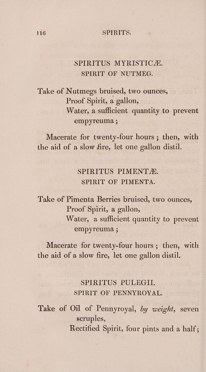SPIRITUS MYRISTIC AL. SPIRIT OF NUTMEG. Take of Nutmegs bruised, two ounces, Proof Spirit, a gallon, Water, a sufficient quantity to prevent empyreuma ; Macerate for twenty-four hours ; then, with the aid of a slow fire, let one gallon distil. SPIRITUS PIMENT/. SPIRIT OF PIMENTA. Take of Pimenta Berries bruised, two ounces, Proof Spirit, a gallon, Water, a sufficient quantity to prevent empyreuma ; _ Macerate for twenty-four hours; then, with the aid of a slow fire, let one gallon distil. SPIRITUS PULEGII. SPIRIT OF PENNYROYAL. Take of Oil of Pennyroyal, by weight, seven scruples, Rectified Spirit, four pints and a half;