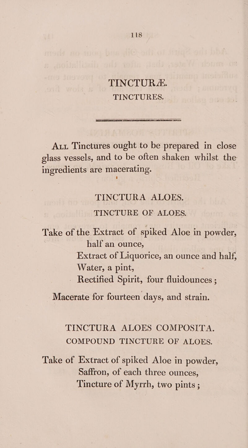TINCTOR&amp;. TINCTURES. Aut Tinctures ought to be prepared in close glass vessels, and to be often shaken whilst the ingredients are macerating. TINCTURA ALOES. TINCTURE OF ALOES. Take of the Extract of spiked Aloe in powder, half an ounce, Extract of Liquorice, an ounce and half, Water, a pint, - Rectified Spirit, four auidbeneas Macerate for fourteen days, and strain. TINCTURA ALOES COMPOSITA. COMPOUND TINCTURE OF ALOES. Take of Extract of spiked Aloe in powder, Saffron, of each three ounces, Tincture of Myrrh, two pints ;