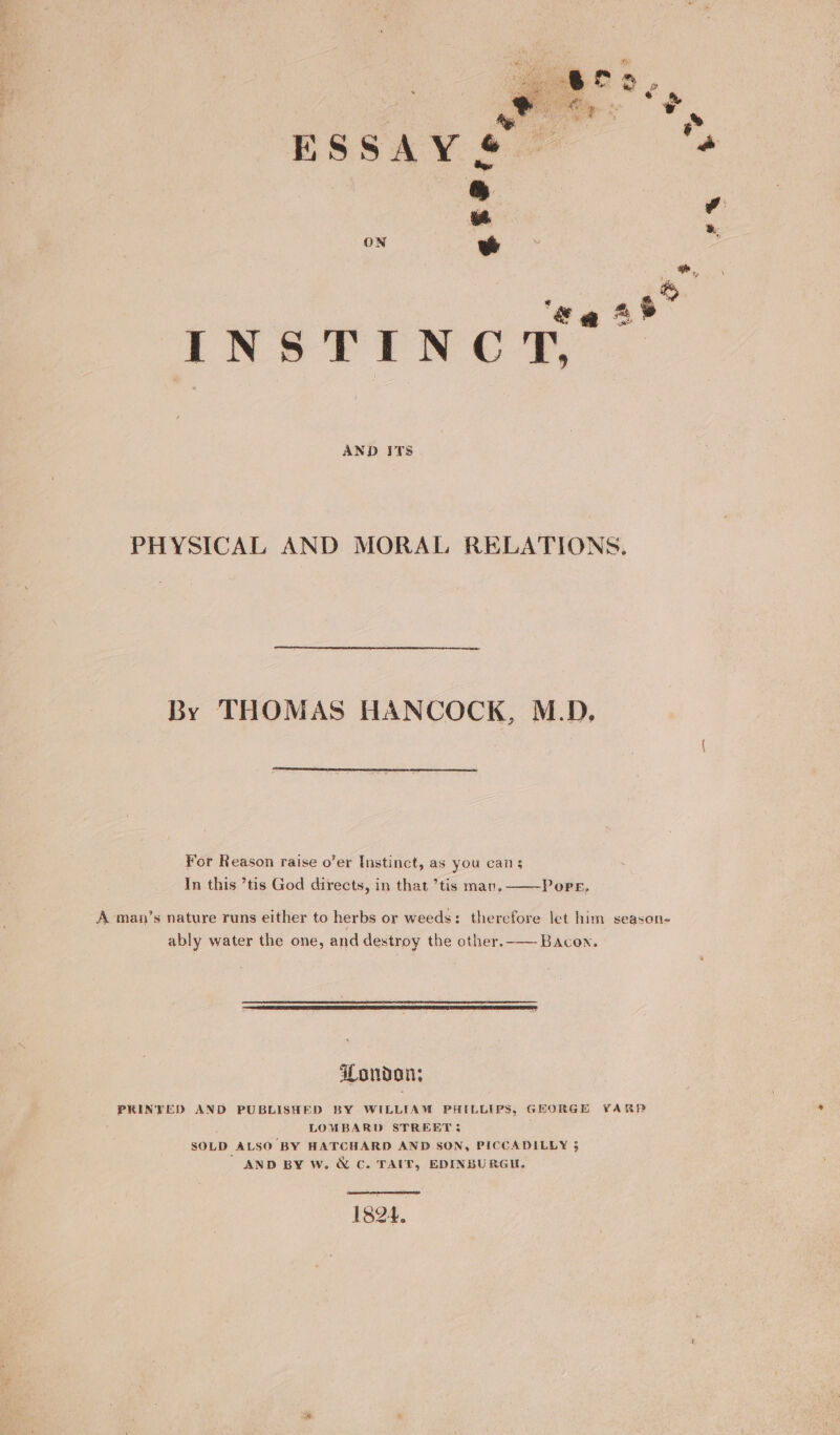Ay ESSAY &amp;. ON ee INSTINCT, AND ITS PHYSICAL AND MORAL RELATIONS. By THOMAS HANCOCK, M.D. Yor Reason raise o’er Instinct, as you can 5 In this ’tis God directs, in that ’tis man. Pore, A man’s nature runs either to herbs or weeds: therefore let him season- ably water the one, and destroy the other.-— Bacon. London; PRINTED AND PUBLISHED BY WILLIAM PHILLIPS, GEORGE YARP LOMBARD STREET; SOLD ALSO BY HATCHARD AND SON, PICCADILLY 3 ’ AND BY W. &amp; C. TAIT, EDINBURGH,