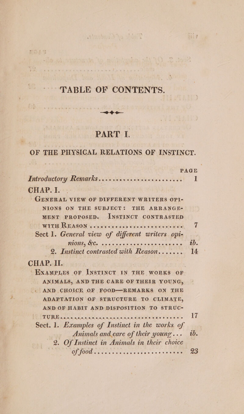 TABLE OF CONTENTS. — —~+ &gt; oo PART I. OF THE PHYSICAL RELATIONS OF INSTINCT. PAGE Introductory Remarks......0.ceceececceeseees 1 CHAP. I. GENERAL VIEW OF DIFFERENT WRITERS OPI- NIONS ON THE SUBJECT: THE ARRANGE- MENT PROPOSED. INSTINCT CONTRASTED t WIT: UCAGON hace pals ots aeiceeraen T Sect 1. General view of different writers opi- NIONS, HC. seeeeee ha ial tic stake ic said Soni’ AO « 2. Instinct contrasted with Reason....... 14 CHAP. II. 3 | ~Exampues oF InsTINCT IN THE WORKS OF ANIMALS, AND THE CARE OF THEIR YOUNG, AND CHOICE OF FOOD—REMARKS ON THE ADAPTATION OF STRUCTURE TO CLIMATE, AND OF HABIT AND DISPOSITION TO STRUC- BRAY, ths acer anes oien seaport, Ree aie at 17 Sect. 1. Examples of Instinct in the works of Animals and.care of their young... tb. 2. Of Instinct in Animals in their choice _ FOP OO San od cake des 8 +05 saa ae