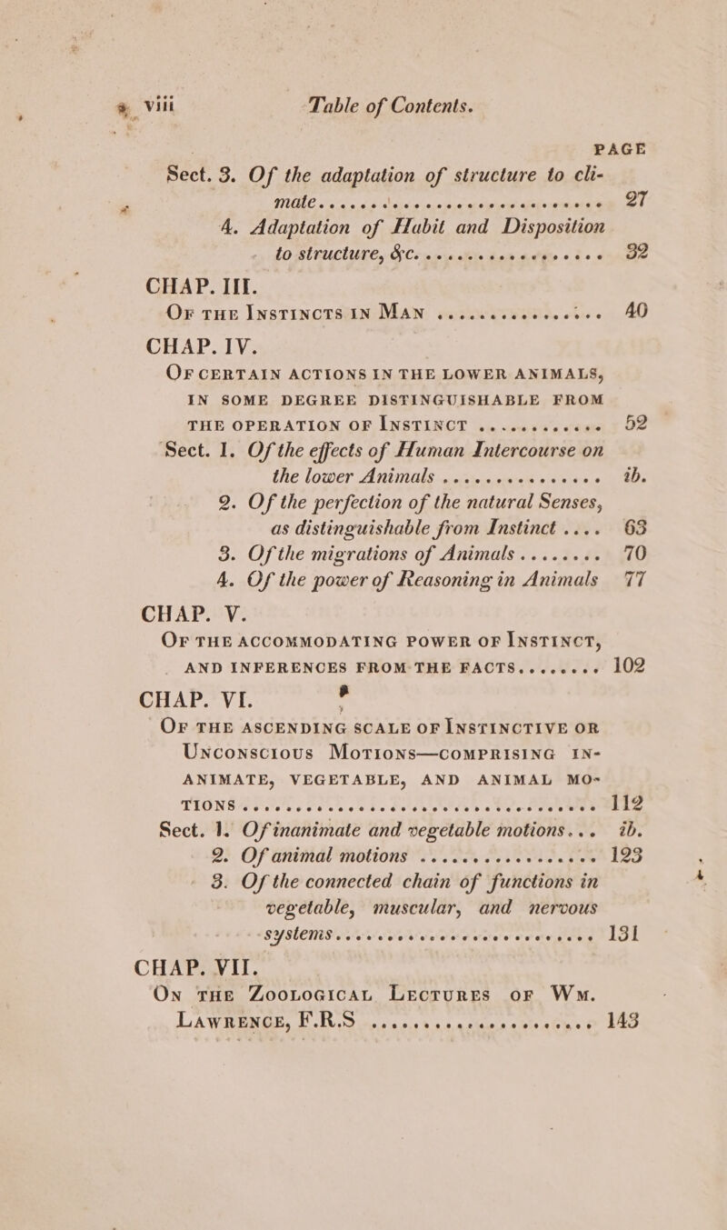 PAGE Sect. 3. Of the adaptation of structure to cli- | LC! VORA RD pe aey Riot Be nmre toy D7 f 4. Adaptation of Habit and Disposition 10 BUTUCUUS Cy OF Cine tele ead Phe « b&lt;« yale CHAP. III. OF THE INSTINCTS IN MAN: maskeirysink, i... AD CHAP. IV. OF CERTAIN ACTIONS IN THE LOWER ANIMALS, IN SOME DEGREE DISTINGUISHABLE FROM THE OPERATION OF INSTINCT .......006+- 92 Sect. 1. Of the effects of Human Intercourse on the lower ANUNGLs a cteinn geen 6 4 stbio | Me 2. Of the perfection of the natural Senses, as distinguishable from Instinct .... 63 3. Of the migrations of Animals...... i 20 A. Of the power of Reasoning in Animals 77 CHAP. V. OF THE ACCOMMODATING POWER OF INSTINCT, AND INFERENCES FROM:THE FACTS.ccccese LOZ CHAP. VI. , OF THE ASCENDING SCALE OF INSTINCTIVE OR Unconscious Morions—comPRIsING IN- ANIMATE, VEGETABLE, AND ANIMAL MO= THONG 6 Fo ole bc Selle etd « Vee Sige Pen Sect. 1. Ofinanimate and vegetable motions... ib. 2) Of animal motions ov. ON Oo EO 123 3. Of the connected chain of functions in vegetable, muscular, and nervous SYMEMS ceive wee ye veee veete peng LOL CHAP. VII. On tHE ZooLocicat Lecrures or Wwm. LAWRENGE, SW itso sss Banatawarcbiubher Lao