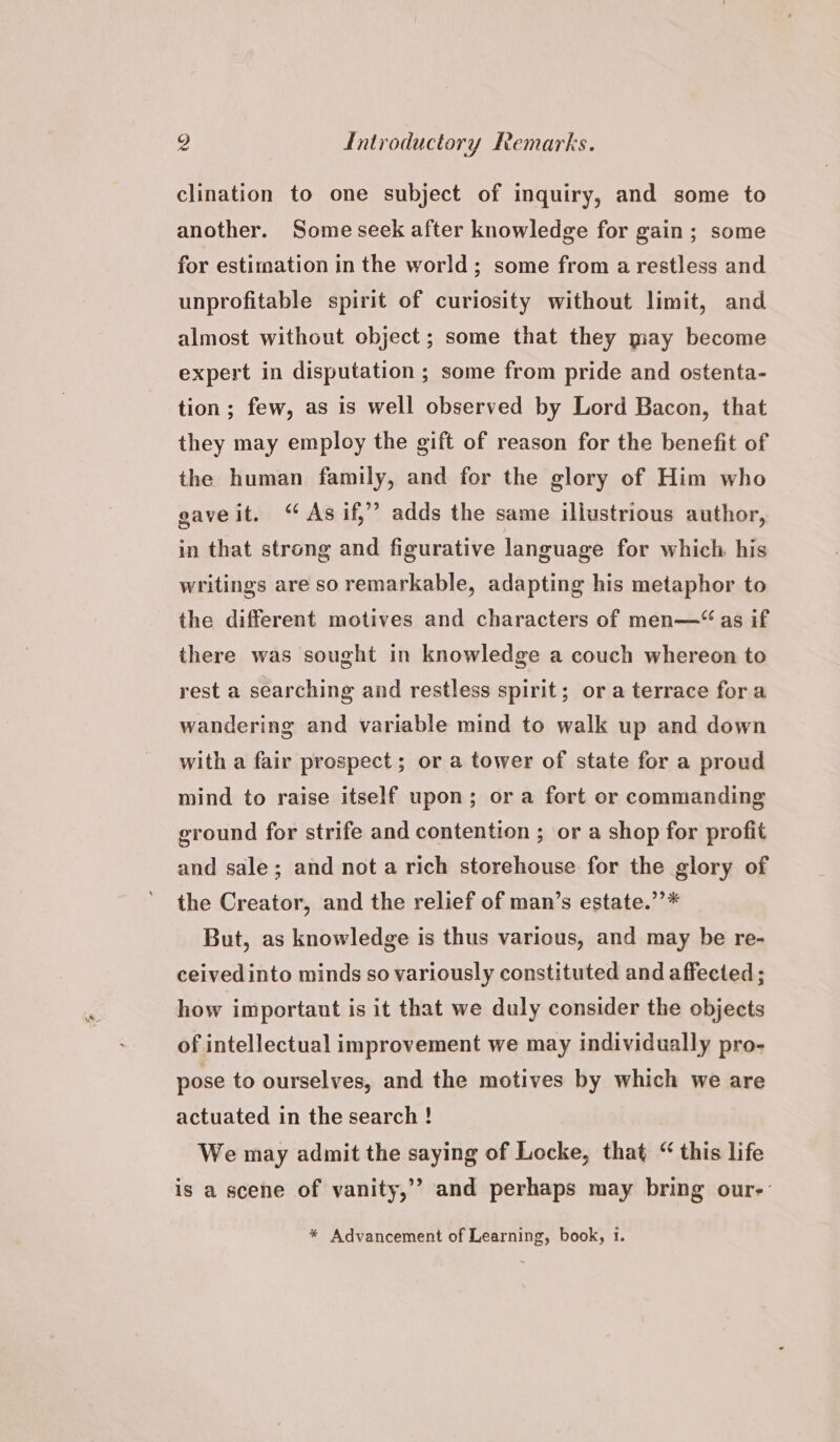 clination to one subject of inquiry, and some to another. Some seek after knowledge for gain; some for estimation in the world; some from a restless and unprofitable spirit of curiosity without limit, and almost without object; some that they may become expert in disputation ; some from pride and ostenta- tion; few, as is well observed by Lord Bacon, that they may employ the gift of reason for the benefit of the human family, and for the glory of Him who gaveit. “ Asif,” adds the same illustrious author, in that strong and figurative language for which his writings are so remarkable, adapting his metaphor to the different motives and characters of men—“ as if there was sought in knowledge a couch whereon to rest a searching and restless spirit; or a terrace fora wandering and variable mind to walk up and down with a fair prospect ; or a tower of state for a proud mind to raise itself upon; or a fort or commanding ground for strife and contention ; or a shop for profit and sale; and not a rich storehouse for the glory of the Creator, and the relief of man’s estate.’’* But, as knowledge is thus various, and may be re- ceivedinto minds so variously constituted and affected; how important is it that we duly consider the objects of intellectual improvement we may individually pro- pose to ourselves, and the motives by which we are actuated in the search ! We may admit the saying of Locke, that “ this life is a scene of vanity,’’ and perhaps may bring our-: * Advancement of Learning, book, 1.