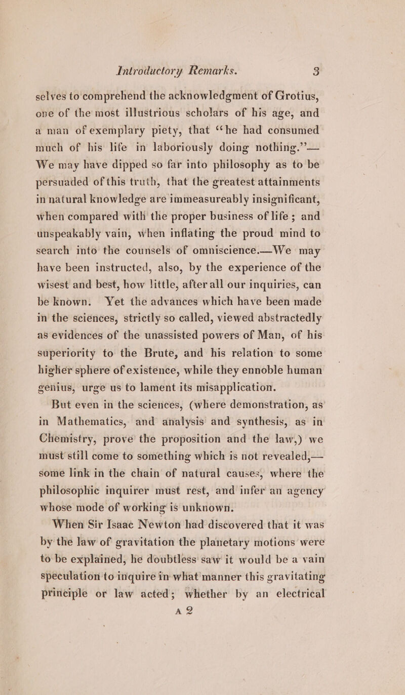 selves to comprehend the acknowledgment of Grotius, one of the most illustrious scholars of his age, and a man of exemplary piety, that “he had consumed much of his life in laboriously doing nothing.”’— We may have dipped so far into philosophy as to be persuaded of this truth, that the greatest attainments in natural knowledge are immeasureably insignificant, when compared with the proper business of life; and unspeakably vain, when inflating the proud mind to search into the counsels of omniscience.—We may have been instructed, also, by the experience of the wisest and best, how little, after all our inquiries, can be known. Yet the advances which have been made in the sciences, strictly so called, viewed abstractedly as evidences of the unassisted powers of Man, of his superiority to the Brute, and his relation to some higher sphere of existence, while they ennoble human genius, urge us to lament its misapplication. But even in the sciences, (where demonstration, as’ in Mathematics, and analysis and synthesis, as in Chemistry, prove the proposition and the law,) we must still come to something which is not revealed,— some link in the chain of natural causes, where the philosophic inquirer must rest, and infer an agency whose mode of working is unknown. When Sir Isaac Newton had discovered that it was by the law of gravitation the planetary motions were to be explained, he doubtless saw it would be a vain speculation to inquire in what manner this gravitating principle or law acted; whether by an electrical Az