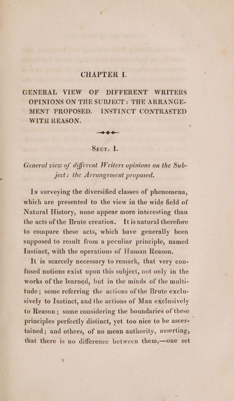 CHAPTER I. GENERAL VIEW OF DIFFERENT WRITERS OPINIONS ON THE SUBJECT: THE ARRANGE- ~ MENT PROPOSED. INSTINCT CONTRASTED WITH REASON. &lt;b &gt; o— Sect. I. General view of different Writers opinions on the Sub- ject: the Arrangement proposed. In surveying the diversified classes of phenomena, which are presented to the view in the wide field of Natural History, none appear more interesting than the acts of the Brute creation. It is natural therefore to compare these acts, which have generally been supposed to result from a peculiar principle, named Instinct, with the operations of Human Reason. It is scarcely necessary to remark, that very con- fused notions exist upon this subject, not only in the works of the learned, but in the minds of the multi- tude; some referring the actions of the Brute exclu- sively to Instinct, and the actions of Man exclusively to Reason; some considering the boundaries of these principles perfectly distinct, yet too nice to be ascer- tained; and others, of no mean authority, asserting, that there is no difference between them,—one set R