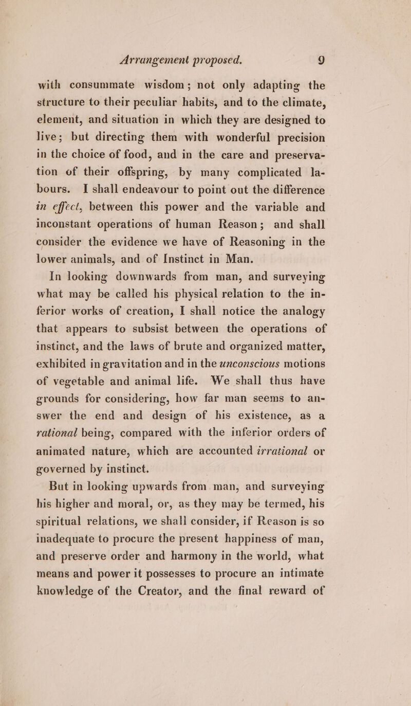 with consummate wisdom; not only adapting the structure to their peculiar habits, and to the climate, element, and situation in which they are designed to live; but directing them with wonderful precision in the choice of food, and in the care and preserva- tion of their offspring, by many complicated la- bours. I shall endeavour to point out the difference in effect, between this power and the variable and inconstant operations of human Reason; and shall consider the evidence we have of Reasoning in the lower animals, and of Instinct in Man. In looking downwards from man, and surveying what may be called his physical relation to the in- ferior works of creation, I shall notice the analogy that appears to subsist between the operations of instinct, and the laws of brute and organized matter, exhibited in gravitation and in the unconscious motions of vegetable and animal life. We shall thus have grounds for considering, how far man seems to an- swer the end and design of his existence, as a rational being, compared with the inferior orders of animated nature, which are accounted irrational or governed by instinct. 7 But in looking upwards from man, and surveying his higher and moral, or, as they may be termed, his spiritual relations, we shall consider, if Reason is so inadequate to procure the present happiness of man, and preserve order and harmony in the world, what means and power it possesses to procure an intimate knowledge of the Creator, and the final reward of