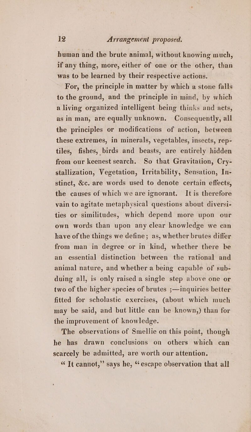 human and the brute animal, without knowing much, if any thing, more, either of one or the other, than was to be learned by their respective actions. For, the principle in matter by which a stone falls to the ground, and the principle in mind, by which a living organized intelligent being thinks and acts, as in man, are equally unknown. Consequently, all the principles or modifications of action, between these extremes, in minerals, vegetables, insects, rep- tiles, fishes, birds and beasts, are entirely hidden from our keenest search. So that Gravitation, Cry- stallization, Vegetation, Irritability, Sensation, In- stinct, &amp;c. are words used to denote certain effects, the causes of which we are ignorant. It is therefore vain to agitate metaphysical questions about diversi- ties or similitudes, which depend more upon our own words than upon any clear knowledge we can have of the things we define; as, whether brutes differ from man in degree or in kind, whether there be an essential distinction between the rational and animal nature, and whether a being capable of sub- duing all, is only raised a single step above one or two of the higher species of brutes ;—inquiries better fitted for scholastic exercises, (about which much may be said, and but little can be known,) than for ihe improvement of knowledge. The observations of Smellie on this point, though he has drawn conclusions on others which can scarcely be admitted, are worth our attention. “‘ Tt cannot,” says he, ** escape observation that all