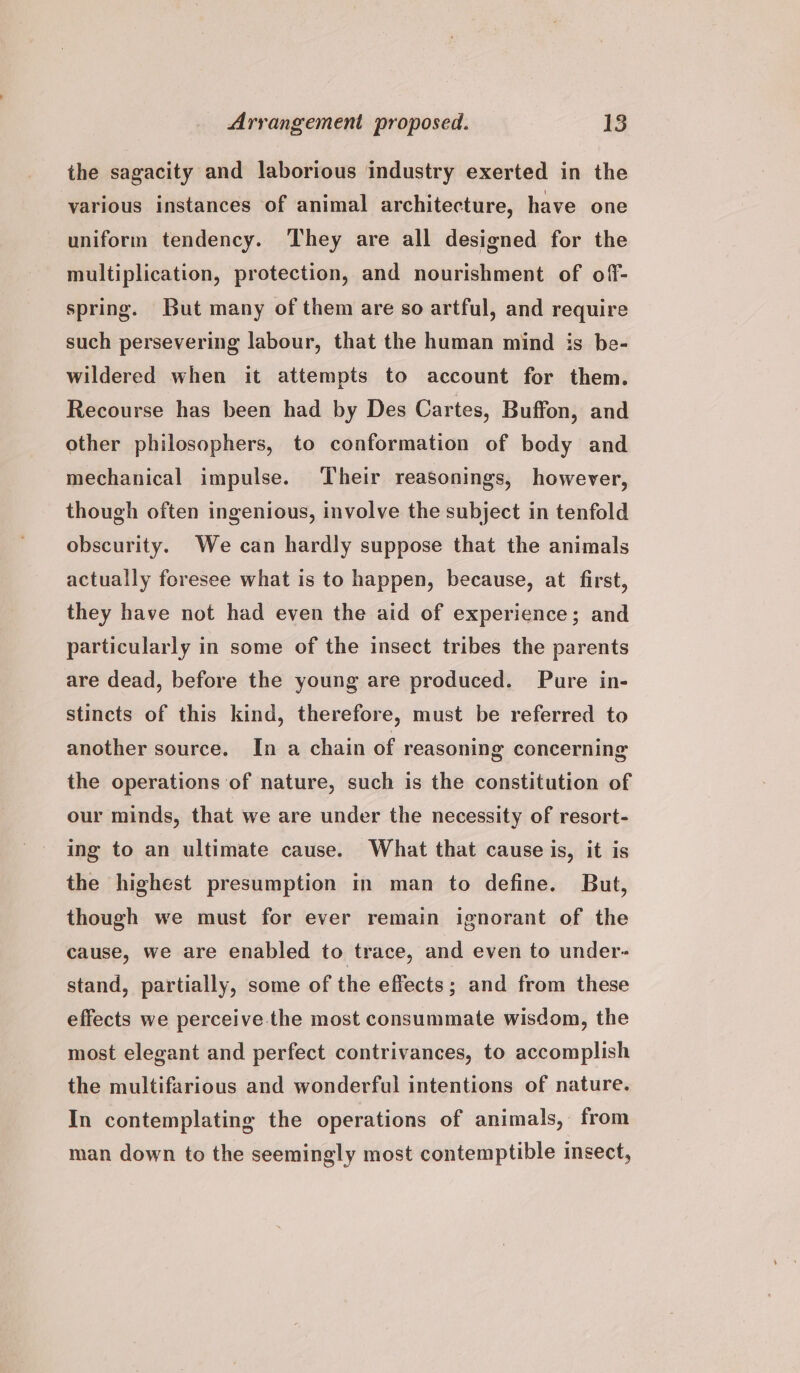 the sagacity and laborious industry exerted in the various instances of animal architecture, have one uniform tendency. ‘They are all designed for the multiplication, protection, and nourishment of off- spring. But many of them are so artful, and require such persevering labour, that the human mind is be- wildered when it attempts to account for them. Recourse has been had by Des Cartes, Buffon, and other philosophers, to conformation of body and mechanical impulse. Their reasonings, however, though often ingenious, involve the subject in tenfold obscurity. We can hardly suppose that the animals actually foresee what is to happen, because, at first, they have not had even the aid of experience; and particularly in some of the insect tribes the parents are dead, before the young are produced. Pure in- stincts of this kind, therefore, must be referred to another source. In a chain of reasoning concerning the operations of nature, such is the constitution of our minds, that we are under the necessity of resort- ing to an ultimate cause. What that cause is, it is the highest presumption in man to define. But, though we must for ever remain ignorant of the cause, we are enabled to trace, and even to under- stand, partially, some of the effects; and from these effects we perceive.the most consummate wisdom, the most elegant and perfect contrivances, to accomplish the multifarious and wonderful intentions of nature. In contemplating the operations of animals, from man down to the seemingly most contemptible insect,