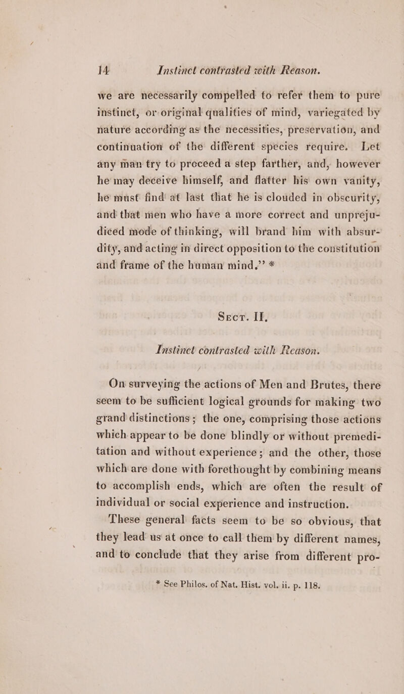 we are necessarily compelled to refer them to pure instinet, or original qualities of mind, variegated by nature according as the necessities, preservation, and continuation of the different species require. Let any man try to preceed a step farther, and, however he may deceive himself, and flatter his own vanity, he must find at last that he is clouded in obscurity, and that men who have a more correct and unpreju- diced mode of thinking, will brand him with absur- dity, and acting in direct opposition to the constitution and frame of the human mind.”’ * Sect. IF, Instinct contrasted with Reason. On surveying the actions of Men and Brutes, there seem to be sufficient logical grounds for making two grand distinctions; the one, comprising those actions which appear to be done blindly or without premedi- tation and without experience; and the other, those which are done with forethought by combining means to accomplish ends, which are often the result of individual or social experience and instruction. These general facts seem to be so obvious, that they lead us at once to call them by different names, and to conclude that they arise from different pro- * See Philos, of Nat. Hist. vol. ii. p. 118.