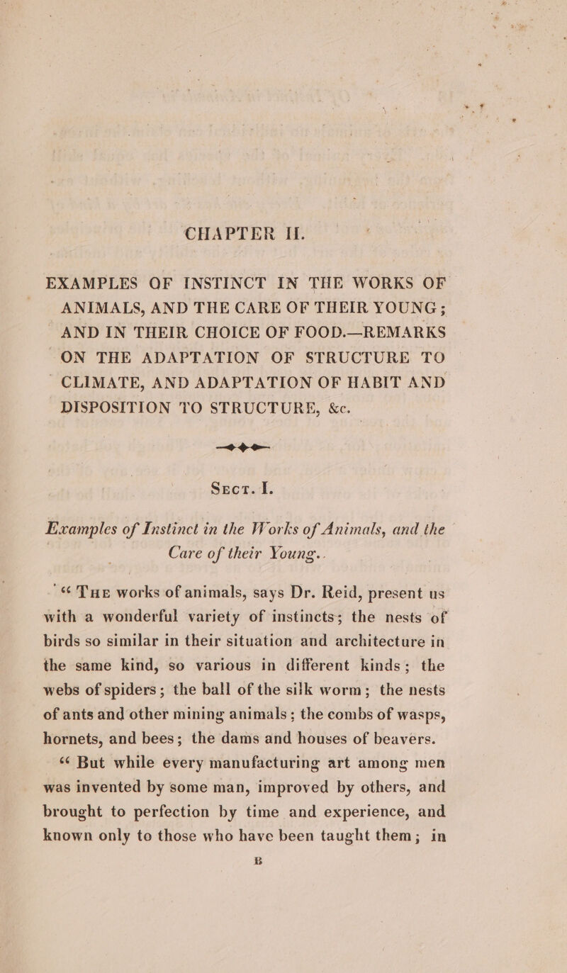 EXAMPLES OF INSTINCT IN THE WORKS OF ANIMALS, AND THE CARE OF THEIR YOUNG; AND IN THEIR CHOICE OF FOOD.—REMARKS ON THE ADAPTATION OF STRUCTURE TO CLIMATE, AND ADAPTATION OF HABIT AND DISPOSITION TO STRUCTURE, &amp;e. —~+ oo Sect. I. Examples of Instinct in the Works of Animals, and the Care of their Young.. Tue works of animals, says Dr. Reid, present us with a wonderful variety of instincts; the nests of birds so similar in their situation and architecture in the same kind, so various in different kinds; the webs of spiders; the ball of the silk worm; the nests of ants and other mining animals; the combs of wasps, hornets, and bees; the dams and houses of beavers. ‘¢ But while every manufacturing art among men was invented by some man, improved by others, and brought to perfection by time and experience, and known only to those who have been taught them; in B