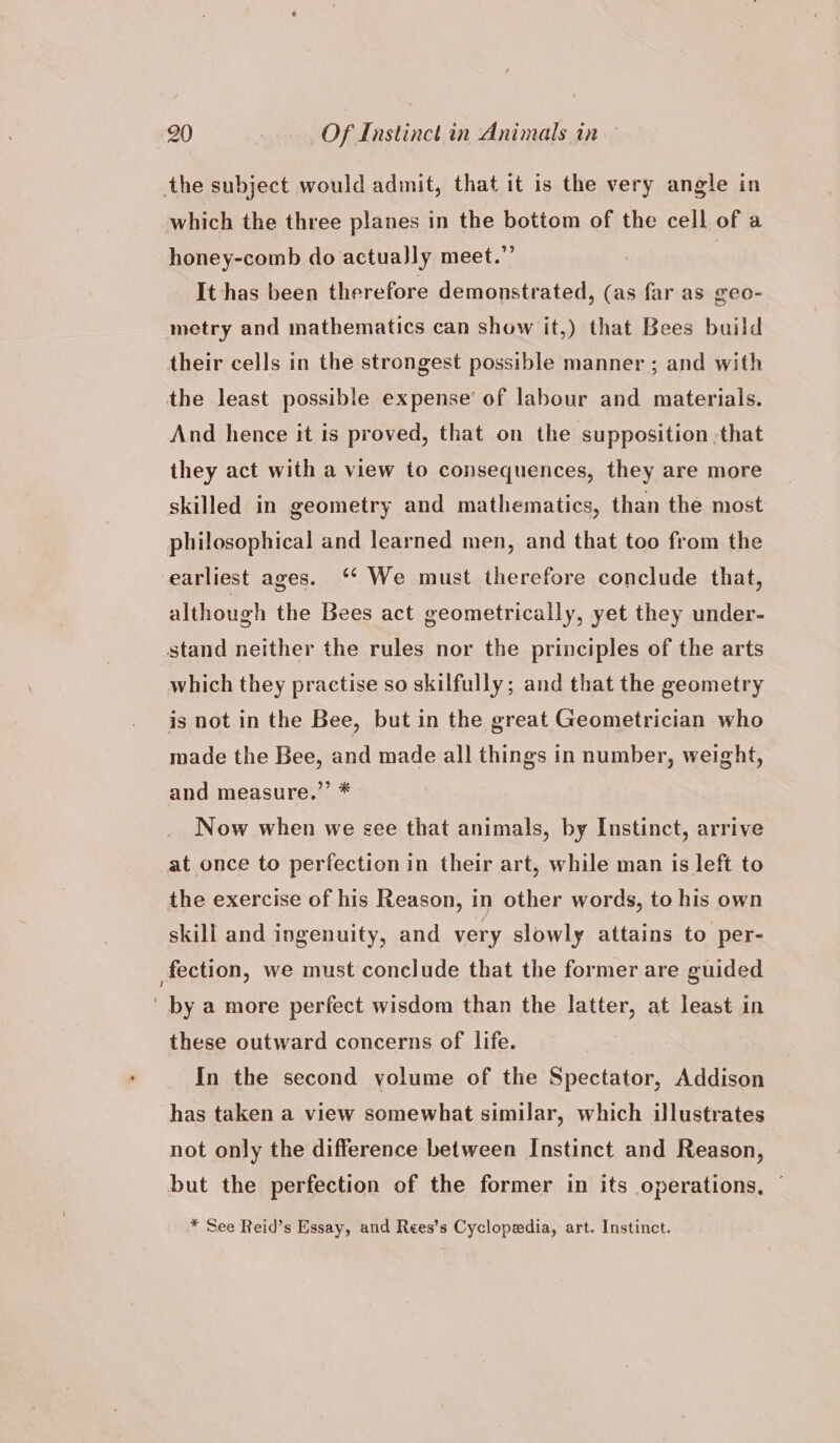 the subject would admit, that it is the very angle in which the three planes in the bottom of the cell of a honey-comb do actually meet.” It has been therefore demonstrated, (as far as geo- metry and mathematics can show it,) that Bees build their cells in the strongest possible manner ; and with the least possible expense’ of labour and materials. And hence it is proved, that on the supposition that they act with a view to consequences, they are more skilled in geometry and mathematics, than the most philosophical and learned men, and that too from the earliest ages. ‘ We must therefore conclude that, although the Bees act geometrically, yet they under- stand neither the rules nor the principles of the arts which they practise so skilfully; and that the geometry is not in the Bee, but in the great Geometrician who made the Bee, and made all things in number, weight, and measure.”’ * Now when we see that animals, by Instinct, arrive at once to perfection in their art, while man is left to the exercise of his Reason, in other words, to his own skill and ingenuity, and very slowly attains to per- fection, we must conclude that the former are guided ' by a more perfect wisdom than the latter, at least in these outward concerns of life. In the second yolume of the Spectator, Addison has taken a view somewhat similar, which illustrates not only the difference between Instinct and Reason, but the perfection of the former in its operations, ~ * See Reid’s Essay, and Rees’s Cyclopedia, art. Instinct.