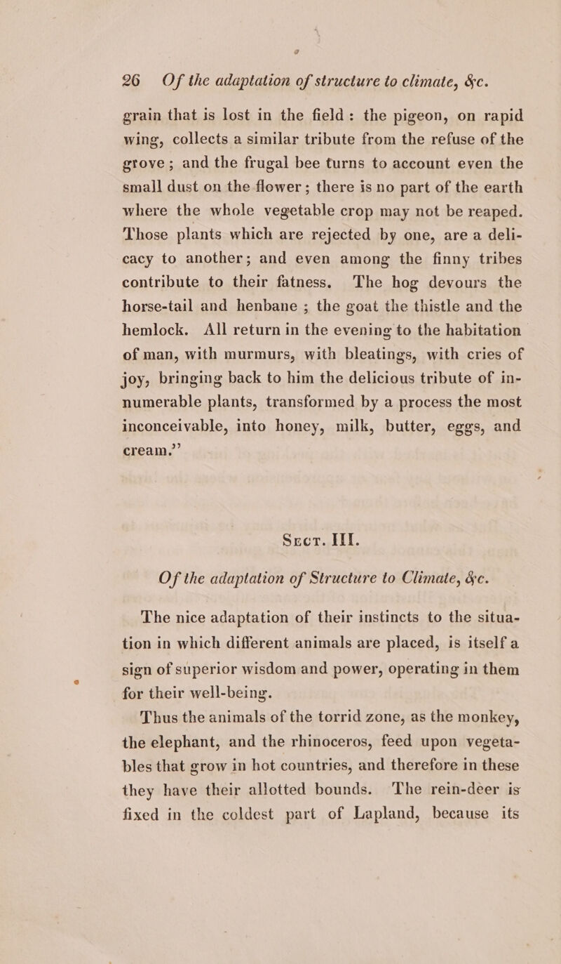 grain that is lost in the field: the pigeon, on rapid wing, collects a similar tribute from the refuse of the grove; and the frugal bee turns to account even the small dust on the flower ; there is no part of the earth where the whole vegetable crop may not be reaped. Those plants which are rejected by one, are a deli- cacy to another; and even among the finny tribes contribute to their fatness. The hog devours the horse-tail and henbane ; the goat the thistle and the hemlock. All return in the evening to the habitation of man, with murmurs, with bleatings, with cries of joy, bringing back to him the delicious tribute of in- numerable plants, transformed by a process the most inconceivable, into honey, milk, butter, eggs, and cream,’’ Sect. IIT. Of the adaptation of Structure to Climate, &amp;c. The nice adaptation of their instincts to the situa- tion in which different animals are placed, is itself a sign of superior wisdom and power, operating in them for their well-being. Thus the animals of the torrid zone, as the monkey, the elephant, and the rhinoceros, feed upon vegeta- bles that grow in hot countries, and therefore in these they have their allotted bounds. The rein-deer is fixed in the coldest part of Lapland, because its