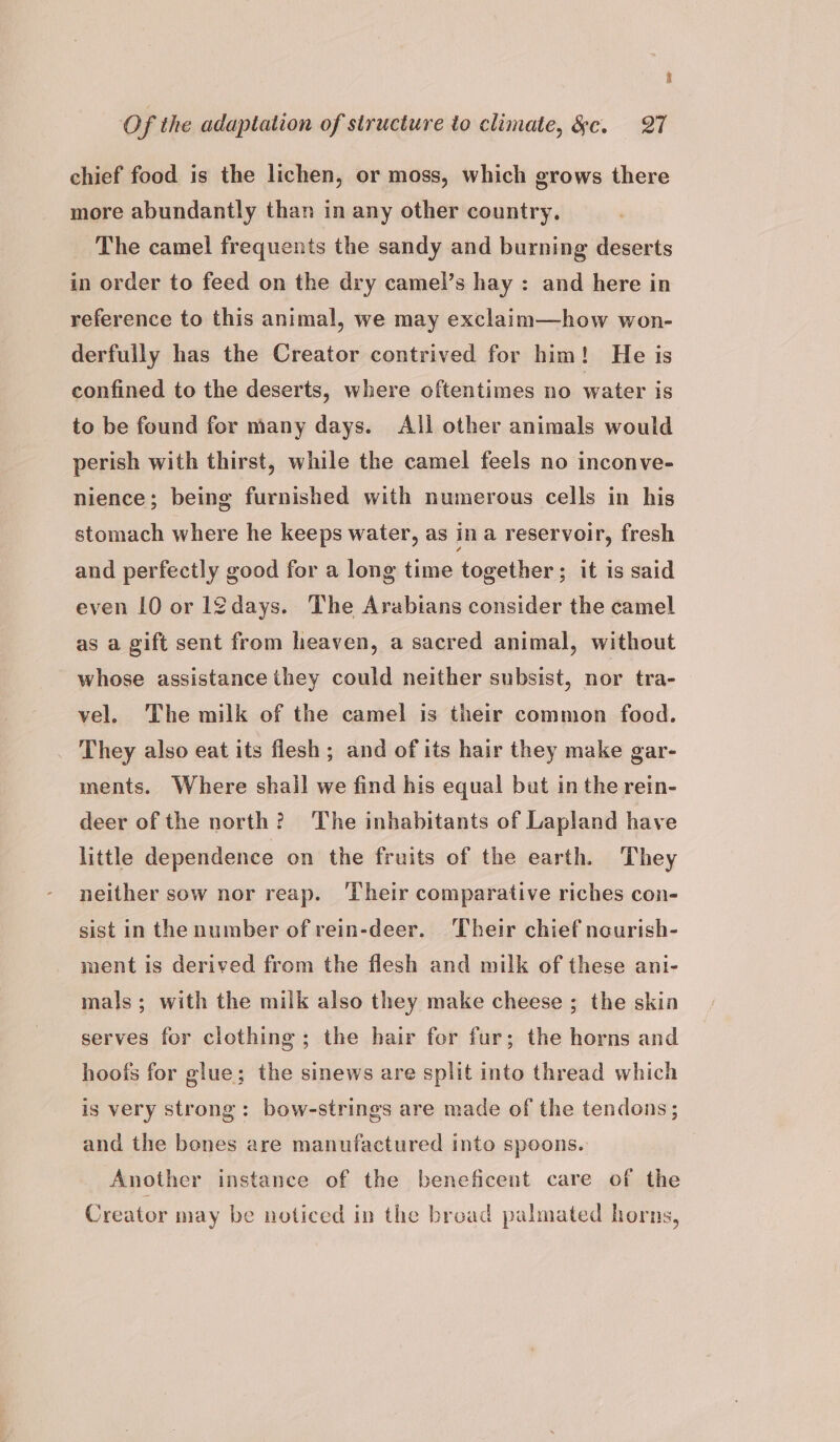 3 Of the adaptation of structure to climate, &amp;c. 27 chief food is the lichen, or moss, which grows there more abundantly than in any other country. The camel frequents the sandy and burning deserts in order to feed on the dry camel’s hay : and here in reference to this animal, we may exclaim—how won- derfully has the Creator contrived for him! He is confined to the deserts, where oftentimes no water is to be found for many days. All other animals would perish with thirst, while the camel feels no inconve- nience ; being furnished with numerous cells in his stomach where he keeps water, as ina reservoir, fresh and perfectly good for a long time together ; it is said even 10 or l¢days. The Arabians consider the camel as a gift sent from heaven, a sacred animal, without whose assistance they could neither subsist, nor tra- vel. The milk of the camel is their common food. They also eat its flesh ; and of its hair they make gar- ments. Where shall we find his equal but in the rein- deer of the north? The inhabitants of Lapland have little dependence on the fruits of the earth. They neither sow nor reap. ‘Their comparative riches con- sist in the number of rein-deer. Their chief nourish- ment is derived from the flesh and milk of these ani- mals; with the milk also they make cheese ; the skin serves for clothing; the hair for fur; the horns and hoofs for glue; the sinews are split into thread which is very strong: bow-strings are made of the tendons; and the bones are manufactured into spoons. Another instance of the beneficent care of the Creator may be noticed in the bread palmated horns,