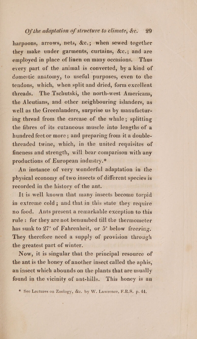harpoons, arrows, nets, &amp;c.; when sewed together they make under garments, curtains, &amp;c.; and are employed in place of lien on many. occasions. Thus every part of the animal is converted, by a kind of domestic anatomy, to useful purposes, even to the tendons, which, when split and dried, form excellent threads. The Tschutski, the north-west Americans, the Aleutians, and other neighbouring islanders, as well as the Greenlanders, surprise us by manufactur- ing thread from the carcase of the whale; splitting the fibres of its cutaneous muscle into lengths of a hundred feet or more; and preparing from it a double- threaded twine, which, in the united requisites of fineness and strength, will bear comparison with any productions of European industry.* : An instance of very wonderful adaptation in the physical economy of two insects of different species is recorded in the history of the ant. It is well known that many insects become torpid in extreme cold; and that in this state they require no food. Ants present a remarkable exception to this rule: for they are not benumbed till the thermometer has sunk to 27° of Fahrenheit, or 5° below freezing. They therefore need a supply of provision through the greatest part of winter. Now, it is singular that the principal resource of the ant is the honey of another insect called the aphis, an insect which abounds on the plants that are usually found in the vicinity of ant-hills. This honey is an * See Lectures on Zoology, &amp;c. by W. Lawrence, F.R.S. p. 44.