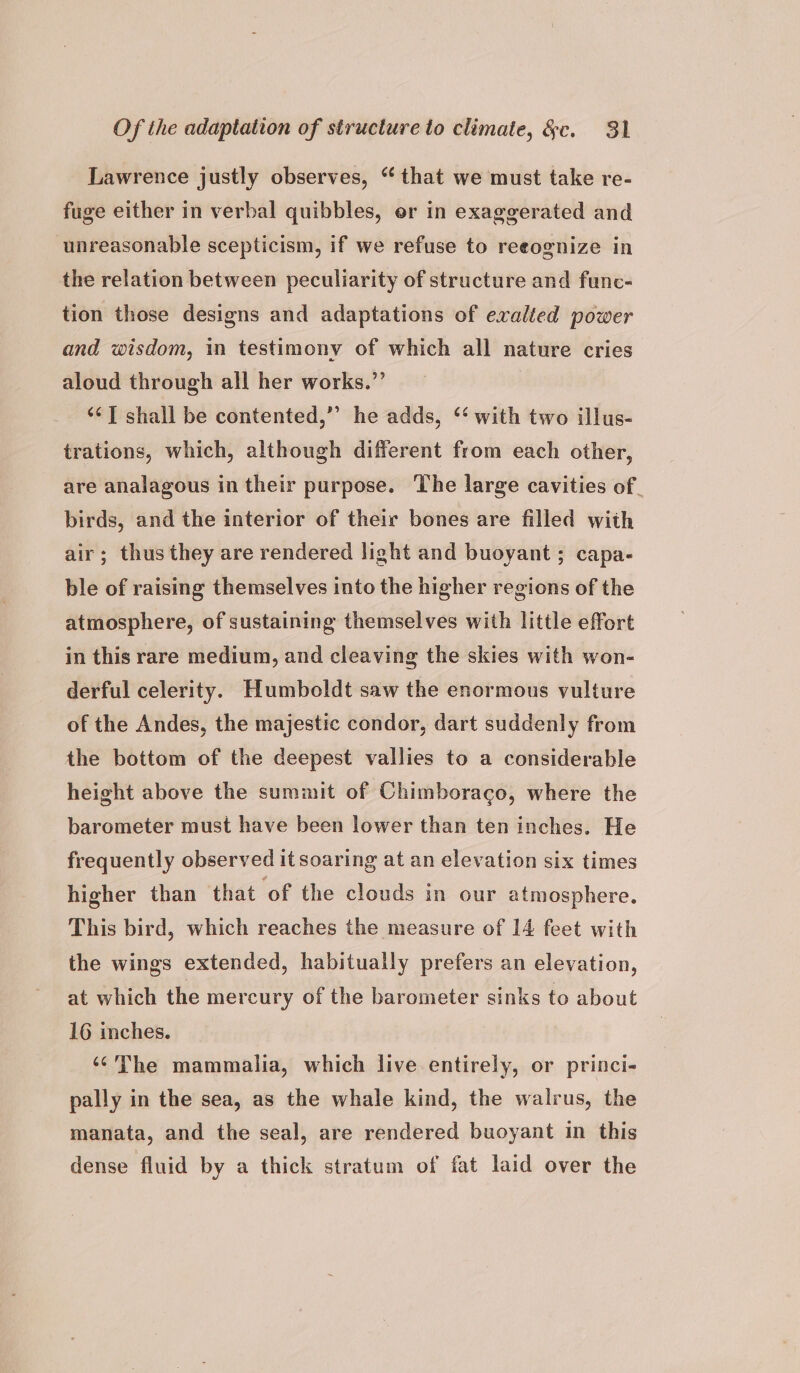 Lawrence justly observes, “ that we must take re- fuge either in verbal quibbles, or in exaggerated and unreasonable scepticism, if we refuse to reeognize in the relation between peculiarity of structure and func- tion those designs and adaptations of exalted power and wisdom, i testimony of which all nature cries aloud through all her works.”’ ‘¢T shall be contented,” he adds, ‘‘ with two illus- trations, which, although different from each other, are analagous in their purpose. The large cavities of _ birds, and the interior of their bones are filled with air; thus they are rendered light and buoyant ; capa- ble of raising themselves into the higher regions of the atmosphere, of sustaining themselves with little effort in this rare medium, and cleaving the skies with won- derful celerity. Humboldt saw the enormous vulture of the Andes, the majestic condor, dart suddenly from the bottom of the deepest vallies to a considerable height above the summit of Chimboraco, where the barometer must have been lower than ten inches. He frequently observed it soaring at an elevation six times higher than that ‘of the clouds in our atmosphere. This bird, which reaches the measure of 14 feet with the wings extended, habitually prefers an elevation, at which the mercury of the barometer sinks to about 16 inches. ‘¢The mammalia, which live entirely, or princi- pally in the sea, as the whale kind, the walrus, the manata, and the seal, are rendered buoyant in this dense fluid by a thick stratum of fat laid over the