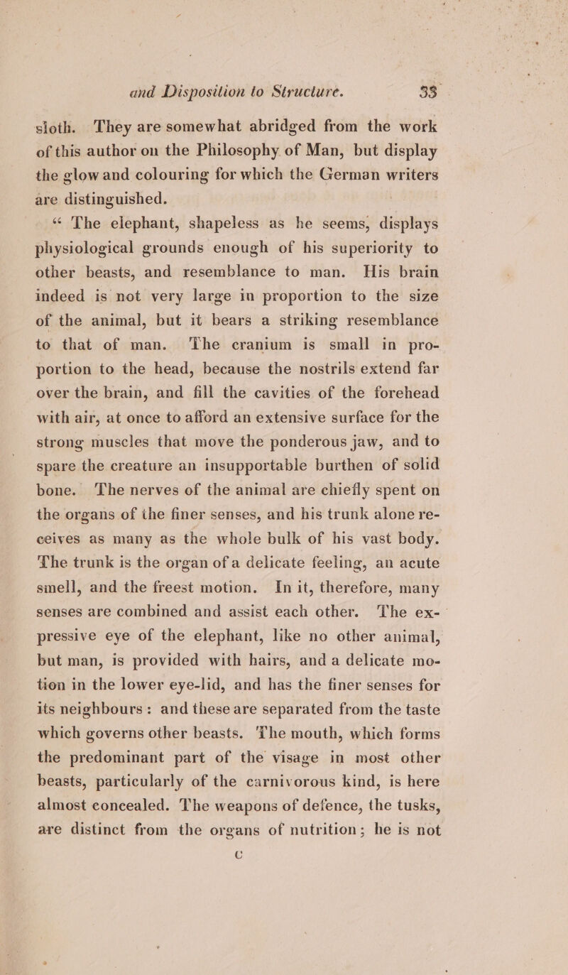 sloth. They are somewhat abridged from the work of this author on the Philosophy of Man, but display the glow and colouring for which the German writers are distinguished. | “ The elephant, shapeless as he seems, displays physiological grounds enough of his superiority to other beasts, and resemblance to man. His brain indeed is not very large in proportion to the size of the animal, but it bears a striking resemblance to that of man. ‘The cranium is small in pro- portion to the head, because the nostrils extend far over the brain, and fill the cavities of the forehead with air, at once to afford an extensive surface for the strong muscles that move the ponderous jaw, and to spare the creature an insupportable burthen of solid bone. The nerves of the animal are chiefly spent on the organs of the finer senses, and his trunk alone re- ceives as many as the whole bulk of his vast body. The trunk is the organ ofa delicate feeling, an acute smell, and the freest motion. In it, therefore, many senses are combined and assist each other. The ex-— pressive eye of the elephant, like no other animal, but man, is provided with hairs, anda delicate mo- tion in the lower eye-lid, and has the finer senses for its neighbours: and these are separated from the taste which governs other beasts. ‘The mouth, which forms the predominant part of the visage in most other beasts, particularly of the carnivorous kind, is here almost concealed. The weapons of defence, the tusks, are distinct from the organs of nutrition; he is not ©