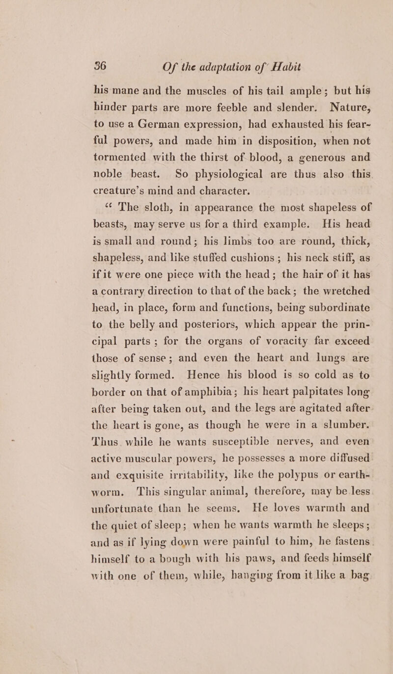 his mane and the muscles of his tail ample; but his hinder parts are more feeble and slender. Nature, to use a German expression, had exhausted his fear- ful powers, and made him in disposition, when not tormented with the thirst of blood, a generous and noble beast. So physiological are thus also this. creature’s mind and character. ‘¢ The sloth, in appearance the most shapeless of beasts, may serve us fora third example. His head is small and round; his limbs too are round, thick, shapeless, and like stuffed cushions ; his neck stiff, as if it were one piece with the head; the hair of it has a contrary direction to that of the back; the wretched head, in place, form and functions, being subordinate to the belly and posteriors, which appear the prin- cipal parts ; for the organs of voracity far exceed those of sense; and even the heart and lungs are slightly formed. Hence his blood is so cold as to border on that of amphibia; his heart palpitates long after being taken out, and the legs are agitated after the heart is gone, as though he were in a slumber. Thus. while he wants susceptible nerves, and even active muscular powers, he possesses a more diffused and exquisite irritability, like the polypus or earth- worm. This singular animal, therefore, may be less. unfortunate than he seems. He loves warmth and the quiet of sleep; when he wants warmth he sleeps; and as if lying down were painful to him, he fastens. himself to a bough with his paws, and feeds himself with one of them, while, hanging from it like a bag