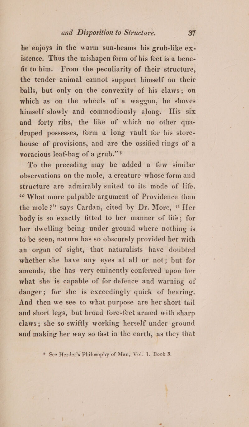 he enjoys in the warm sun-beams his grub-like ex- istence. ‘Thus the mishapen form of his feet is a bene- fitto him. From the peculiarity of their structure, the tender animal cannot support himself on their balls, but only on the convexity of his claws; on which as on the wheels of a waggon, he shoves himself slowly and commodiously along. His six and forty ribs, the like of which no other qua- druped possesses, form a long vault for his store- house of provisions, and are the ossified rings of a voracious leaf-bag of a grub.’’* To the preceding may be added a few similar observations on the mole, a creature whose form and structure are admirably suited to its mode of life. ‘¢ What more palpable argument of Providence than the mole?” says Cardan, cited by Dr. More, “ Her body is so exactly fitted to her manner of life; for her dwelling being under ground where nothing is to be seen, nature has so obscurely provided her with an organ of sight, that naturalists have doubted whether she have any eyes at all or not; but for amends, she has very eminently conferred upon her what she is capable of for defence and warning of danger; for she is exceedingly quick of hearing. And then we see to what purpose are her short tail and short legs, but broad fore-feet armed with sharp claws; she so swiftly working herself under ground and making her way so fast in the earth, as they that # See Herder’s Philosophy of Man, Vol. 1. Book 3.