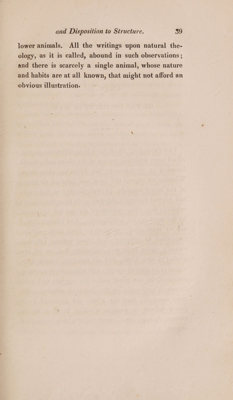 lower animals, All the writings upon natural the- ology, as it is called, abound in such observations ; and there is scarcely a single animal, whose nature and habits are at all known, that might not afford an obvious illustration.